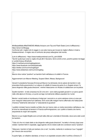 #AhBarjietMalta #MalTANEWS #Malta Amazon.com Top and Flash Deals (Link di affiliazione) -
https://amzn.to/3feogyg
Confronta tutti i migliori siti di viaggio in una sola ricerca per trovare le migliori offerte in hotel a
Hotelscombined - il miglior sito di confronto dei prezzi alberghieri del mondo.
(Link di affiliazione) - https://www.hotelscombined.com/?a_aid=20558
“Quindi qualunque cosa tu voglia che gli altri ti facciano, fanno anche a loro, poiché questa è la legge
e i profeti #Jesus #Catholic.
https://t.me/themummichogblogdotcom
https://www.facebook.com/ahbarjietmalta
https://twitter.com/mummichogblogd1
https://www.slideshare.net/mummichogblog
----
Macron dice notizie "positive" sui bambini feriti nell'attacco di coltelli in Francia
Aggiornamenti con Macron Meeting, Suspect Silent, Messa, Background
Venerdì il presidente francese Emmanuel Macron ha dichiarato che la salute dei bambini in età
prescolare ferita gravemente in un attacco di coltello di massa da parte di un rifugiato siriano "si
stava dirigendo nella giusta direzione", mentre l'attaccante si è rifiutato di collaborare con la polizia.
Quattro bambini - di età compresa tra 22 e tre anni - sono stati pugnalati giovedì in un parco giochi
nella città alpina di Annecy, un punto sul lago normalmente idilliaco popolare tra i turisti.
Mentre i social media si inondavano di elogi per i soccorsi e un uomo salutava come un eroe per
aver inseguito l'attaccante fuori dall'area, fonti vicine alle indagini hanno affermato che l'attaccante
rimaneva "totalmente silenzioso" e "ostacolando la giustizia".
I pubblici ministeri hanno insistito sul fatto che non hanno visto un motivo terroristico nell'attacco, ma
la furia ha intensificato le tensioni in Francia sull'immigrazione, con i politici di destra che hanno
sequestrato le origini del sospetto.
Macron e sua moglie Brigitte sono arrivati ​
​
nella città sud -orientale di Grenoble, dove sono stati curati
tre bambini.
"Tutto ciò che mi è stato detto si sta dirigendo nella giusta direzione", ha detto in Annecy dopo aver
visitato i bambini feriti in ospedale, aggiungendo che le notizie sulle loro condizioni erano "positive".
"Attaccare i bambini è l'atto più barbaro che ci sia", ha detto, mettendo in evidenza il suo "orgoglio"
per il lavoro dei soccorritori.
Il quarto figlio, un cittadino olandese, si trova in un ospedale svizzero oltre il confine a Ginevra. È
 