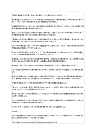 「私は子供の頃、この公園で遊んで、喪に服してそれを見るのはとても大変です。」
黒い服を着て、長さ10センチ（4インチ）の刃を運んでいる攻撃者は、傍観者が撮影し、AFPが見たビデオによ
ると、「イエス・キリストの名において」と叫ぶのを聞くことができました。
地域検察官のボンネット・マティスは、殺人未遂のために調査中のアブダルマー・Hと名付けられた容疑者の拘
留は、精神科検査の後に延長されたと述べた。
最近、スウェーデンの国民と30代前半に離婚した容疑者は、以前にスウェーデンに10年間住んでいたため、4
月に難民の地位を与えられたと治安筋と彼の元妻はAFPに語った。
「彼は約4か月前に私に電話をかけました。彼は教会に住んでいました」と彼の元妻は言い、彼がスウェーデン
国籍を得ることができなかったので彼が国を去ったと付け加えました。
フランスの内務大臣ジェラルド・ダルマニンは放送局TF1に、「彼がスイス、イタリア、フランスで亡命を求めてい
た理由はあまり説明されていない」と語った。
ダルマンが「厄介な偶然」と説明したスウェーデンでの難民の地位をすでに楽しんでいたため、先週の日曜日
にフランスでの彼の申請が拒否されたことが明らかになりました。
目撃者は、バンダナとサングラスを身に着けているアネシー湖のほとりで公園を走り回っている攻撃者が、明ら
かにランダムに人々を攻撃していると述べた。武装した警察は現場で彼を逮捕した。
数人のオブザーバーは、攻撃のビデオがTwitterで数時間流通しているという懸念を表明しています。
フランスは過去10年ほどで一連の攻撃に苦しんでおり、そのほとんどはイスラム過激派によって攻撃を受けま
した。
最近では、過激なチェチェン難民によるパリ郊外の彼の学校の近くで2020年に広い昼間に教師を斬首するこ
とで、奪取された地域における急進的なイスラム教の影響についての衝撃と国民の議論につながりました。
木曜日の攻撃は、フランスの移民と亡命政策についての新たな議論を促進しました。
「犯人は、これらの攻撃で頻繁に見られるプロフィールを持っているように思われます」と、右翼共和党党の長
であるエリック・シオッティは議会の記者団に語った。
極右ナショナルラリー（RN）の姿のマリン・ル・ペンは、フランスが移民について「主権を取り戻す」べきだとフラ
ンスのラジオに語った。
しかし、政府のスポークスマンであるオリビエ・ベランは、そのような議論は「私たちが感情の時代に、子供たち
が手術台にいるとき」という時期尚早だと述べた。
エリザベス・ボーン首相は、「これらの状況で尊厳を示すようにみんなを招待した」。
bur-jj/fb
バロンの報道部門は、上記のコンテンツの作成に関与していませんでした。この物語はAFPによって作成され
ました。詳細については、AFP.comをご覧ください。
https://www.barrons.com/articles/6-stocks-to-get-a-jump-on-the
 