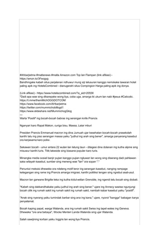 #Ahbarjietma #maltanews #malta Amazon.com Top lan Flampan (link afiliasi) -
https://amzn.to/3Feogyg
Bandhingake kabeh situs perjalanan ndhuwur mung siji telusuran kanggo nemokake tawaran hotel
paling apik ing HotelsCombined - dianugerahi situs Compingion Harga paling apik ing donya.
(Link afiliasi) - https://www.hotelscombined.com/?a_aid=20558
"Dadi apa wae sing dikarepake wong liya, coba uga, amarga iki ukum lan nabi #jesus #Caticolic.
https://t.mme/themMichOGGDOTCOM
https://www.facebook.com/AHbarjietma
https://twitter.com/mummichobillogd1
https://www.slideshare.net/MummichogGlog
---
Warta 'Positif' ing bocah-bocah babras ing serangan knife Prancis
Nganyari karo Rapat Makon, curiga bisu, Massa, Latar mburi
Presiden Prancis Emmanuel macron ing dina Jumuah ujar kesehatan bocah-bocah prasekolah
kanthi tatu ing piso serangan massa yaiku "judhul ing arah sing bener", amarga panyerang kasebut
ora kerjasama karo polisi.
Sekawan bocah - umur antara 22 wulan lan telung taun - ditegesi dina dolanan ing kutha alpine sing
misuwur kanthi turis. Titik lakeside sing biasane populer karo turis.
Minangka media sosial banjir pujian kanggo pujian ngluwari lan wong sing diserang dadi pahlawan
saka wilayah kasebut, sumber sing meneng wae "lan" ora sopan "."
Penuntut meksisi dheweke ora ndeleng motif teror ing serangan kasebut, nanging rampage
ketegangan sing rame ing Prancis amarga imigrasi, kanthi politiksi tengen sing ngrebut asal-usul.
Macron lan garwane Brigitte teka ing kutha kidul-wétan Grenoble, ing ngendi telu bocah sing diobati.
"Kabeh sing dakkandhakake yaiku judhul ing arah sing bener," ujare ing Annecy sawise ngunjungi
bocah cilik ing rumah sakit ing rumah sakit ing rumah sakit, nambah kabar kasebut yaiku "positif".
"Anak sing nyerang yaiku tumindak barbar sing ana ing kana," ujare, nyorot "bangga" babagan karya
penyelamat.
Bocah kaping papat, warga Walanda, ana ing rumah sakit Swiss ing tapel wates ing Geneva.
Dheweke "ora ana bebaya", Wocke Menteri Landa Walanda sing ujar Walanda.
Salah sawijining korban yaiku Inggris lan wong liya Prancis.
 