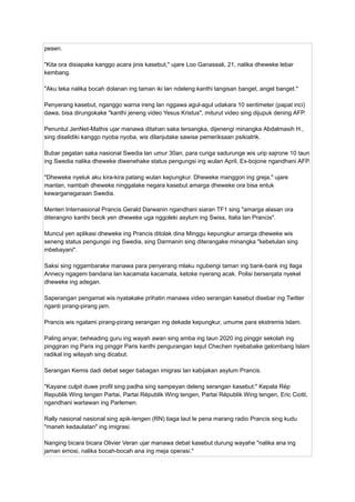 pesen.
"Kita ora disiapake kanggo acara jinis kasebut," ujare Loo Ganassali, 21, nalika dheweke lebar
kembang.
"Aku teka nalika bocah dolanan ing taman iki lan ndeleng kanthi tangisan banget, angel banget."
Penyerang kasebut, nganggo warna ireng lan nggawa agul-agul udakara 10 sentimeter (papat inci)
dawa, bisa dirungokake "kanthi jeneng video Yesus Kristus", miturut video sing dijupuk dening AFP.
Penuntut JenNet-Mathis ujar manawa ditahan saka tersangka, dijenengi minangka Abdalmasih H.,
sing diselidiki kanggo nyoba nyoba, wis dilanjutake sawise pemeriksaan psikiatrik.
Bubar pegatan saka nasional Swedia lan umur 30an, para curiga sadurunge wis urip sajrone 10 taun
ing Swedia nalika dheweke diwenehake status pengungsi ing wulan April, Ex-bojone ngandhani AFP.
"Dheweke nyeluk aku kira-kira patang wulan kepungkur. Dheweke manggon ing greja," ujare
mantan, nambah dheweke ninggalake negara kasebut amarga dheweke ora bisa entuk
kewarganegaraan Swedia.
Menteri Internasional Prancis Gerald Darwanin ngandhani siaran TF1 sing "amarga alasan ora
diterangno kanthi becik yen dheweke uga nggoleki asylum ing Swiss, Italia lan Prancis".
Muncul yen aplikasi dheweke ing Prancis ditolak dina Minggu kepungkur amarga dheweke wis
seneng status pengungsi ing Swedia, sing Darmanin sing diterangake minangka "kebetulan sing
mbebayani".
Saksi sing nggambarake manawa para penyerang mlaku ngubengi taman ing bank-bank ing tlaga
Annecy ngagem bandana lan kacamata kacamata, ketoke nyerang acak. Polisi bersenjata nyekel
dheweke ing adegan.
Saperangan pengamat wis nyatakake prihatin manawa video serangan kasebut disebar ing Twitter
nganti pirang-pirang jam.
Prancis wis ngalami pirang-pirang serangan ing dekade kepungkur, umume para ekstremis Islam.
Paling anyar, beheading guru ing wayah awan sing amba ing taun 2020 ing pinggir sekolah ing
pinggiran ing Paris ing pinggir Paris kanthi pengurangan kejut Chechen nyebabake gelombang Islam
radikal ing wilayah sing dicabut.
Serangan Kemis dadi debat seger babagan imigrasi lan kabijakan asylum Prancis.
"Kayane culpit duwe profil sing padha sing sampeyan deleng serangan kasebut:" Kepala Rép
Republik Wing tengen Partai, Partai Républik Wing tengen, Partai Républik Wing tengen, Eric Ciotti,
ngandhani wartawan ing Parlemen.
Rally nasional nasional sing apik-tengen (RN) tiaga laut le pena marang radio Prancis sing kudu
"maneh kedaulatan" ing imigrasi.
Nanging bicara bicara Olivier Veran ujar manawa debat kasebut durung wayahe "nalika ana ing
jaman emosi, nalika bocah-bocah ana ing meja operasi."
 