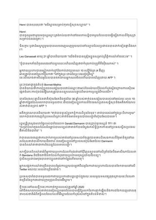Henri បានសរសេរថា "អធិស្ឋានសម្រាប់កុមារខ្ញុំសុខសប្បាយ" ។
Henri
បានចូលរួមជាមួយមនុស្សស្មោះត្រង់រាប់រយនាក់នៅឯមហាសន្និបាតមួយដែលបានធ្វើឡើងកាលពីថ្ងៃសុក្រ
សម្រាប់ជនរងគ្រោះ។
ទីសក្ការៈបូជាដ៏អស្ចារ្យមួយបានលេចចេញពេញមួយយប់នៅឧទ្យានដែលប្រជាជនបានដាក់ទៀនផ្កានិងសា
រ។
Leo Ganassali អាយុ 21 ឆ្នាំបាននិយាយថា "យើងមិនបានត្រៀមខ្លួនសម្រាប់ព្រឹត្តិការណ៍ទាំងនេះទេ" ។
"ខ្ញុំបានមកតាំងពីកូនលេងនៅឧទ្យាននេះហើយឃើញថាវាកំពុងកាន់ទុក្ខគឺតឹងរ៉ឹងណាស់" ។
អ្នកវាយប្រហារបានស្លៀកពាក់ខ្មៅនិងកាន់ដាវប្រមាណ 10 សង្ទីម៉ែត្រ (4 អ៊ីញ)
អាចត្រូវបានគេស្រែកស្រែកថា "នៅក្នុងព្រះនាមនៃព្រះយេស៊ូវគ្រីស្ទ"
នេះបើយោងតាមវីដេអូដែលបានថតដោយអ្នកឈរមើលហើយបានឃើញដោយ AFP ។
ព្រះរាជអាជ្ញាក្នុងតំបន់ Bonnet-Mathis
បាននិយាយថាការឃុំខ្លួនជនសង្ស័យបានជាប់ឈ្មោះជាអាប់ឌែមម៉ាយហ៊ីដែលកំពុងស្ថិតក្រោមការស៊ើបអ
ង្កេតចំពោះការប៉ុនប៉ងធ្វើឃាតត្រូវបានពន្យារពេលបន្ទាប់ពីមានការប្រឡងវិកលចរិក។
បានលែងលះគ្នាពីជនជាតិស៊ុយអែតនិងក្នុងវ័យ 30 ឆ្នាំរបស់គាត់ជនសង្ស័យបានរស់នៅអស់រយៈពេល 10
ឆ្នាំជាកន្លែងដែលលោកបានទទួលឋានៈជាជនភៀសខ្លួនកាលពីខែមេសាប្រភពសន្តិសុខនិងអតីតភរិយារប
ស់គាត់បានប្រាប់ AFP ។
អតីតប្រាណបាននិយាយថា "គាត់បានទូរស័ព្ទមកខ្ញុំកាលពីបួនខែមុន។ គាត់បានរស់នៅក្នុងព្រះវិហារមួយ"
លោកបានចាកចេញពីប្រទេសពីព្រោះគាត់មិនអាចទទួលបានសញ្ជាតិស៊ុយអែដបានទេ។
រដ្ឋមន្រ្តីក្រសួងមហាផ្ទៃរបស់បារាំងលោក Gerald Darmanin បានប្រាប់ទូរទស្សន៍ TF1 ថា
"សម្រាប់ហេតុផលដែលមិនធ្លាប់បានពន្យល់ថាគាត់ក៏បានស្វែងរកសិទ្ធិជ្រកកោននៅប្រទេសស្វីសប្រទេស
អ៊ីតាលីនិងបារាំង" ។
វាបានលេចចេញថាការដាក់ពាក្យរបស់គាត់នៅប្រទេសបារាំងត្រូវបានគេបដិសេធកាលពីថ្ងៃអាទិត្យនៅពេ
លដែលគាត់បានរីករាយនឹងឋានៈជនភៀសខ្លួននៅប្រទេសស៊ុយអែតដែល Darmanin
បានពិពណ៌នាថាជាការចៃដន្យដែលមានបញ្ហា។
សាក្សីបានពិពណ៌នាអំពីអ្នកវាយប្រហារដែលកំពុងរត់នៅជុំវិញឧទ្យាននៅលើច្រាំងនៃបឹងអាលីណាដែលពា
ក់ Bandana និងវ៉ែនតាវ៉ែនតាដែលកំពុងវាយប្រហារមនុស្សដោយចៃដន្យ។
ប៉ូលីសប្រដាប់អាវុធបានចាប់ខ្លួនគាត់នៅកន្លែងកើតហេតុ។
អ្នកសង្កេតការណ៍ជាច្រើនបានសម្តែងការព្រួយបារម្ភថាវីដេអូនៃការវាយប្រហារដែលបានចែកចាយនៅលើ
Twitter អស់រយៈពេលជាច្រើនម៉ោង។
ប្រទេសបារាំងបានទទួលរងការវាយប្រហារជាបន្តបន្ទាប់ក្នុងរយៈពេលមួយទសវត្សចុងក្រោយនេះដែលភា
គច្រើននៃពួកគេដោយក្រុមជ្រុលនិយមអ៊ីស្លាម។
ថ្មីៗនេះនៅពេលថ្មីៗនេះការកាត់ក្បាលរបស់គ្រូនៅឆ្នាំ 2020
នៅជិតសាលារបស់គាត់ជនភៀសខ្លួនឆេចដែលបានធ្វើឱ្យរលកនៃការភ្ញាក់ផ្អើលនិងការជជែកដេញដោលគ្
នារបស់ជាតិអំពីឥទ្ធិពលនៃសាសនាអ៊ីស្លាមដែលកំពុងរស់នៅក្នុងតំបន់ទំនាស់។
 