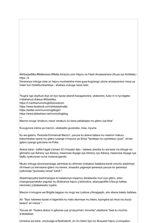 #AhbarjietMta #Maltanews #Malta Amazon.com Hejuru na Flash Amasezerano (Ihuza rya Achiliate) -
https :/3
Gereranya imbuga zose zo hejuru mushakisha imwe gusa kugirango ubone amasezerano meza ya
hoteri kuri HotelSumbambiye - ahabwa urubuga rwiza rwisi.
.
"Kugira ngo ubyifuze ibyo ari byo byose abandi bazagukorera, ubakorere, kuko iri ni ryo tegeko
n'abahanuzi #Jesus #Abatolika.
https://t.me/themumchogbDotcootcom
https://www.facebook.com/ahbarjietmalta
https://twitter.com/mumichogblogd1
https://www.slideshare.net/mumcHogblog
---
Macron avuga 'amakuru meza' amakuru ku bana yababajwe mu gitero cya btraf
Kuvugurura inama ya macron, ukekwaho guceceka, misa, inyuma
Ku wa gatanu, Perezida Emmanuel Macro1, yavuze ko abana batara mu mashuri makuru
bakomeretse cyane mu gitero rusange n'impunzi ya Siriya "berekeje mu cyerekezo cyiza", nk'uko
igitero cyanga gukorana na Polisi.
Abana bane - bafite hagati y'amezi 22 n'imyaka itatu - batewe ubwoba ku wa kane mu kibuga mu
gikinisho cya Adnecy cya Adnecy, hasanzwe ikiyaga cya Adnecy cya Adnecy, hasanzwe ikiyaga cya
Idyllic cyakunzwe na ba mukerarugendo.
Nkuko imbuga nkoranyambaga zahimbye ku ishimwe ry'abakozi batabara kandi umuntu washimye
nk'intwari yo kwirukana igitero mu karere, amasoko yegereye iperereza yavuze ko iperereza
ryakomeje "guceceka rwose" kandi "
Abashinjacyaha bashimangiye ko batabonye impamvu iterabwoba muri icyo gitero, ariko
insanganyamatsiko yagutse mu Bufaransa hejuru y'abimukira, abanyapolitiki b'iburyo bafata
inkomoko y'abakekwaho icyaha.
Macron n'umugore we Brigitte bageze mu mujyi wa Lostiore y'Amajyepfo, aho abana batatu bafatwa.
Ati: "Ibyo nabwiwe byose ni biganisha ku mato akomeye mu bitaro, byongera iyo nkuru ku buryo
bwazo" ari mwiza ".
Yavuze ati: "Gutera abana ni igikorwa cye cy'ubuzimari, kimurika" ubwibone "bwe ku murimo
w'abatabazi.
Umwana wa kane, umuturage w'Abaholandi, ari mu bitaro byo mu Busuwisi hejuru y'umupaka i
 