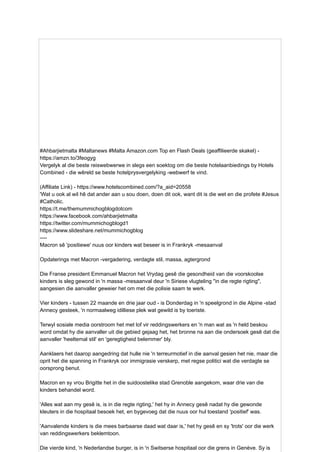 #Ahbarjietmalta #Maltanews #Malta Amazon.com Top en Flash Deals (geaffilieerde skakel) -
https://amzn.to/3feogyg
Vergelyk al die beste reiswebwerwe in slegs een soektog om die beste hotelaanbiedings by Hotels
Combined - die wêreld se beste hotelprysvergelyking -webwerf te vind.
(Affiliate Link) - https://www.hotelscombined.com/?a_aid=20558
'Wat u ook al wil hê dat ander aan u sou doen, doen dit ook, want dit is die wet en die profete #Jesus
#Catholic.
https://t.me/themummichogblogdotcom
https://www.facebook.com/ahbarjietmalta
https://twitter.com/mummichogblogd1
https://www.slideshare.net/mummichogblog
----
Macron sê 'positiewe' nuus oor kinders wat beseer is in Frankryk -mesaanval
Opdaterings met Macron -vergadering, verdagte stil, massa, agtergrond
Die Franse president Emmanuel Macron het Vrydag gesê die gesondheid van die voorskoolse
kinders is sleg gewond in 'n massa -mesaanval deur 'n Siriese vlugteling "in die regte rigting",
aangesien die aanvaller geweier het om met die polisie saam te werk.
Vier kinders - tussen 22 maande en drie jaar oud - is Donderdag in 'n speelgrond in die Alpine -stad
Annecy gesteek, 'n normaalweg idilliese plek wat gewild is by toeriste.
Terwyl sosiale media oorstroom het met lof vir reddingswerkers en 'n man wat as 'n held beskou
word omdat hy die aanvaller uit die gebied gejaag het, het bronne na aan die ondersoek gesê dat die
aanvaller 'heeltemal stil' en 'geregtigheid belemmer' bly.
Aanklaers het daarop aangedring dat hulle nie 'n terreurmotief in die aanval gesien het nie, maar die
oprit het die spanning in Frankryk oor immigrasie verskerp, met regse politici wat die verdagte se
oorsprong benut.
Macron en sy vrou Brigitte het in die suidoostelike stad Grenoble aangekom, waar drie van die
kinders behandel word.
'Alles wat aan my gesê is, is in die regte rigting,' het hy in Annecy gesê nadat hy die gewonde
kleuters in die hospitaal besoek het, en bygevoeg dat die nuus oor hul toestand 'positief' was.
'Aanvalende kinders is die mees barbaarse daad wat daar is,' het hy gesê en sy 'trots' oor die werk
van reddingswerkers beklemtoon.
Die vierde kind, 'n Nederlandse burger, is in 'n Switserse hospitaal oor die grens in Genève. Sy is
 