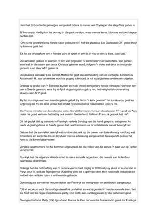 Henri het by honderde gelowiges aangesluit tydens 'n massa wat Vrydag vir die slagoffers gehou is.
'N Impromptu -heiligdom het oornag in die park verskyn, waar mense kerse, blomme en boodskappe
geplaas het.
"Ons is nie voorbereid op hierdie soort gebeure nie," het die plaaslike Leo Ganassali (21) gesê terwyl
hy blomme gelê het.
'Ek het as kind gekom om in hierdie park te speel en om dit in rou te sien, is baie, baie taai.'
Die aanvaller, geklee in swart en 'n lem van ongeveer 10 sentimeter (vier duim) lank, kon gehoor
word wat 'in die naam van Jesus Christus' geskree word, volgens 'n video wat deur 'n omstander
geneem is en deur AFP gesien is.
Die plaaslike aanklaer Line Bonnet-Mathis het gesê die aanhouding van die verdagte, benoem as
Abdalmasih H., wat ondersoek word na poging tot moord, is ná 'n psigiatriese ondersoek uitgebrei.
Onlangs is geskei van 'n Sweedse burger en in die vroeë dertigerjare het die verdagte voorheen tien
jaar in Swede gewoon, waar hy in April vlugtelingstatus gekry het, het veiligheidsbronne en sy
eksvrou aan AFP gesê.
'Hy het my ongeveer vier maande gelede gebel. Hy het in 'n kerk gewoon,' het sy eksvrou gesê en
bygevoeg dat hy die land verlaat het omdat hy nie Sweedse nasionaliteit kon kry nie.
Die Franse minister van binnelandse sake, Gerald Darmanin, het aan die uitsaaier TF1 gesê dat "om
redes nie goed verklaar het dat hy ook asiel in Switserland, Italië en Frankryk gesoek het nie".
Dit het geblyk dat sy aansoek in Frankryk verlede Sondag van die hand gewys is, aangesien hy
reeds vlugtelingstatus in Swede geniet het, wat Darmanin as 'n 'ontstellende toeval' beskryf het.
Getuies het die aanvaller beskryf wat rondom die park op die oewer van Lake Annecy rondloop wat
'n bandana en sonbrille dra, en blykbaar mense willekeurig aangeval het. Gewapende polisie het
hom op die toneel gearresteer.
Verskeie waarnemers het hul kommer uitgespreek dat die video van die aanval 'n paar uur op Twitter
versprei het.
Frankryk het die afgelope dekade of so 'n reeks aanvalle opgedoen, die meeste van hulle deur
Islamitiese ekstremiste.
Onlangs het die onthoofding van 'n onderwyser in breë daglig in 2020 naby sy skool in 'n voorstad in
Parys deur 'n radikale Tsjetsjeense vlugteling gelei tot 'n golf van skok en 'n nasionale debat oor die
invloed van radikale Islam in ontneemde gebiede.
Donderdag se aanval het 'n nuwe debat oor Frankryk se immigrasie- en asielbeleid aangespoor.
"Dit wil voorkom asof die skuldige dieselfde profiel het as wat u gereeld in hierdie aanvalle sien," het
die hoof van die regse Republikeine-party, Eric Ciotti, aan verslaggewers by die parlement gesê.
Die regse National Rally (RN) figuurhead Marine Le Pen het aan die Franse radio gesê dat Frankryk
 