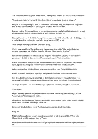 "Em ji bo van cûrbecûr bûyeran amade nabin," got Leşkariya herêmî, 21, wekî ku ew kulîlkan danîn.
"Ez wek zarok hatim ku li vê parkê lîstim û min bibînin ku ew di şînê de pir, pir dijwar e."
Errîşker, bi cil û bergên reş û li dora 10 santîmayan (çar inches) dirêjî, dikare bihîstibe ku guhdarî
bike "bi navê Jesussa Mesîh", li gorî vîdyoyek ku ji hêla AFP ve hatî dîtin.
Dozgerê herêmê Bonnet-Mathis got ku binçavkirina gumanbar, navê wî wekî Abdalmasih H., yê ku ji
bo ceribandina kuştinê di bin lêpirsînê de ye, li dû azmûnek psîkolojîk bû.
Di destpêka neteweyek Swêdê û di destpêka wî de, gumanbar ji 10 salan li Swêdê li Swêdê jiyaye ku
di meha Nîsanê de, çavkaniyên ewlehiyê û jina wî ya berê ji AFP re got.
"Wî li dora çar mehan gazî min kir. Ew di dêrê de dijî,
Wezîrê Navxwe yê fransî Gerald Darmanin ji weşanxaneyê re got ku "ji ber sedemên ku baş
nehatiye eşkere kirin, ew li Swîsre, Italytalya û Fransa jî li penaberiyê digeriya."
Derket holê ku serlêdana wî li Fransayê roja Yekşemê hate red kirin Gava ku ew jixwe statûya
penaberan li Swêdê, ku Darmanin wekî "ciyawaziya tengasiyê" hate binav kirin.
Ahidan êrîşkarê ku li dora parkê li ser peravên Lake Annecy dimeşîne, ku bandana û sunglasses
digire, eşkere dike, bi eşkere êrîşî mirovan dike. Polîsê çekdar ew li cihê bûyerê girtin.
Gelek çavdêran fikar kirin ku vîdyoya êrîşê çend demjimêran li ser Twitter-ê tê belav kirin.
France di dehsala paşîn de an jî, piraniya wan ji hêla ekstremîstên Islamicslamî ve diêşe.
Herî dawî, bezê mamosteyê di sala 2020-an de li nêzê dibistana xwe li hewşa Parîsê ya li ber
penaberekî radîkal bû û nîqaşek neteweyî li ser bandora islamê ya radîkal a li deverên bindest.
Thursrişa Pêncşemê li ser siyaseta koçberiya koçberiyê û penaberiyê nîqaşê nû vedihewîne.
Wusa dixuye
Rêjeya Neteweyî ya Far-Rast (RN) Figurehead Marine Le Pen ji Radyoya Fransî re got ku divê
"serweriya xwe" li ser koçberiyê bistîne.
Lê berdevkê hukûmetê Olivier Veran got ku nîqaşên weha zûtir bûn "dema ku em di dema hestyarî
de ne, dema ku zarok li ser maseya xebatê ne."
Serokwezîr Elisabeth Borne red kir "her kes di van mercan de rûmet nîşan bide".
Bur-jj / fb
Midûriyeta Nûçeya Barron beşdarî afirandina naveroka li jor bû. Ev çîrok ji hêla AFP ve hate
hilberandin. Ji bo bêtir agahdarî biçin AFP.com.
https://www.barrons.com/articles/6-stocks-to-get-a-jump-on-the-the-tom-industrial-supercycle-a437f1
95
 