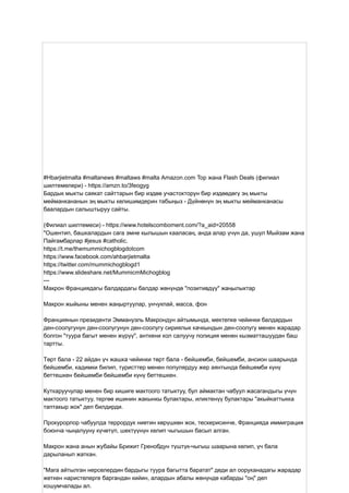 #Hbarjietmalta #maltanews #maltaws #malta Amazon.com Top жана Flash Deals (филиал
шилтемелери) - https://amzn.to/3feogyg
Бардык мыкты саякат сайттарын бир издөө участокторун бир издөөдөгү эң мыкты
мейманкананын эң мыкты келишимдерин табыңыз - Дүйнөнүн эң мыкты мейманканасы
баалардын салыштыруу сайты.
(Филиал шилтемеси) - https://www.hotelscomboment.com/?a_aid=20558
"Ошентип, башкалардын сага эмне кылышын кааласаң, анда алар үчүн да, ушул Мыйзам жана
Пайгамбарлар #jesus #catholic.
https://t.me/themummichogblogdotcom
https://www.facebook.com/ahbarjietmalta
https://twitter.com/mummichogblogd1
https://www.slideshare.net/MummicmMichogblog
---
Макрон Франциядагы балдардагы балдар жөнүндө "позитивдүү" жаңылыктар
Макрон жыйыны менен жаңыртуулар, унчукпай, масса, фон
Франциянын президенти Эммануэль Макрондун айтымында, мектепке чейинки балдардын
ден-соолугунун ден-соолугунун ден-соолугу сириялык качкындын ден-соолугу менен жарадар
болгон "туура багыт менен жүрүү", анткени кол салуучу полиция менен кызматташуудан баш
тартты.
Төрт бала - 22 айдан үч жашка чейинки төрт бала - бейшемби, бейшемби, ансион шаарында
бейшемби, кадимки билип, туристтер менен популярдуу жер аянтында бейшемби күнү
беттешкен бейшемби бейшемби күнү беттешкен.
Куткаруучулар менен бир кишиге мактоого татыктуу, бул аймактан чабуул жасагандыгы үчүн
мактоого татыктуу, тергөө ишинин жакынкы булактары, иликтенүү булактары "акыйкаттыкка
таптакыр жок" деп билдирди.
Прокурорлор чабуулда террордук ниетин көрүшкөн жок, тескерисинче, Францияда иммиграция
боюнча чыңалууну күчөтүп, шектүүнүн келип чыгышын басып алган.
Макрон жана анын жубайы Брижит Гренобдун түштүк-чыгыш шаарына келип, үч бала
дарыланып жаткан.
"Мага айтылган нерселердин бардыгы туура багытта баратат" деди ал ооруканадагы жарадар
жеткен наристелерге баргандан кийин, алардын абалы жөнүндө кабарды "оң" деп
кошумчалады ал.
 