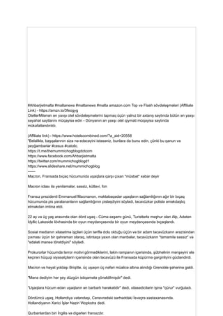 #Ahbarjietmalta #maltanews #maltanews #malta amazon.com Top və Flash sövdələşmələri (Affiliate
Link) - https://amzn.to/3feogyg
OtellərMilənən ən yaxşı otel sövdələşmələrini tapmaq üçün yalnız bir axtarış saytında bütün ən yaxşı
səyahət saytlarını müqayisə edin - Dünyanın ən yaxşı otel qiyməti müqayisə saytında
mükafatlandırıldı.
(Affiliate link) - https://www.hotelscombined.com/?a_aid=20558
"Beləliklə, başqalarının sizə nə edəcəyini istəsəniz, bunlara da bunu edin, çünki bu qanun və
peyğəmbərlər #cesus #catolic.
https://t.me/themummichogblogdotcom
https://www.facebook.com/Ahbarjietmalta
https://twitter.com/mummichogblogd1
https://www.slideshare.net/mummichogblog
------
Macron, Fransada bıçaq hücumunda uşaqlara qarşı çıxan "müsbət" xəbər deyir
Macron iclası ilə yeniləmələr, səssiz, kütləvi, fon
Fransız prezidenti Emmanuel Macmanon, məktəbəqədər uşaqların sağlamlığının ağır bir bıçaq
hücumunda pis yaralananların sağlamlığının pisləşdiyini söylədi, təcavüzkar polislə əməkdaşlıq
etməkdən imtina etdi.
22 ay və üç yaş arasında olan dörd uşaq - Cümə axşamı günü, Turistlərlə məşhur olan Alp, Adətən
İdyllic Lakeside lövhəsində bir oyun meydançasında bir oyun meydançasında bıçaqlandı.
Sosial medianın xilasetmə işçiləri üçün təriflə dolu olduğu üçün və bir adam təcavüzkarın ərazisindən
çıxması üçün bir qəhrəman olaraq, istintaqa yaxın olan mənbələr, təcavüzkarın "tamamilə səssiz" və
"ədaləti maneə törətdiyini" söylədi.
Prokurorlar hücumda terror motivi görmədiklərini, lakin rampanın içərisində, şübhəlinin mənşəyini ələ
keçirən hüquqi siyasətçilərin içərisində olan təcavüzü ilə Fransada küpürmə gərginliyini gücləndirdi.
Macron və həyat yoldaşı Briqitte, üç uşaqın üç nəfəri müalicə altına alındığı Grenoble şəhərinə gəldi.
"Mənə dediyim hər şey düzgün istiqamətə yönəldilmişdir" dedi.
"Uşaqlara hücum edən uşaqların ən barbarlı hərəkətidir" dedi, xilasedicilərin işinə "qürur" vurğuladı.
Dördüncü uşaq, Hollandiya vətəndaşı, Cenevrədəki sərhəddəki İsveçrə xəstəxanasında.
Hollandiyanın Xarici İşlər Naziri Wopkstra dedi.
Qurbanlardan biri İngilis və digərləri fransızdır.
 