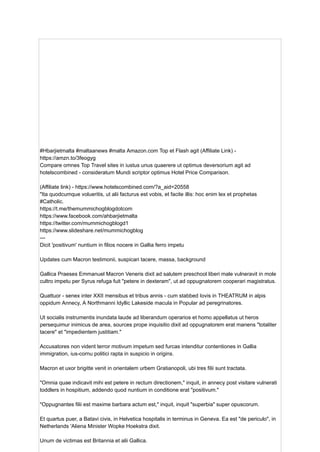 #Hbarjietmalta #maltaanews #malta Amazon.com Top et Flash agit (Affiliate Link) -
https://amzn.to/3feogyg
Compare omnes Top Travel sites in iustus unus quaerere ut optimus deversorium agit ad
hotelscombined - consideratum Mundi scriptor optimus Hotel Price Comparison.
(Affiliate link) - https://www.hotelscombined.com/?a_aid=20558
"Ita quodcumque volueritis, ut alii facturus est vobis, et facite illis: hoc enim lex et prophetas
#Catholic.
https://t.me/themummichogblogdotcom
https://www.facebook.com/ahbarjietmalta
https://twitter.com/mummichogblogd1
https://www.slideshare.net/mummichogblog
---
Dicit 'positivum' nuntium in filios nocere in Gallia ferro impetu
Updates cum Macron testimonii, suspicari tacere, massa, background
Gallica Praeses Emmanuel Macron Veneris dixit ad salutem preschool liberi male vulneravit in mole
cultro impetu per Syrus refuga fuit "petere in dexteram", ut ad oppugnatorem cooperari magistratus.
Quattuor - senex inter XXII mensibus et tribus annis - cum stabbed Iovis in THEATRUM in alpis
oppidum Annecy, A Northmanni Idyllic Lakeside macula in Popular ad peregrinatores.
Ut socialis instrumentis inundata laude ad liberandum operarios et homo appellatus ut heros
persequimur inimicus de area, sources prope inquisitio dixit ad oppugnatorem erat manens "totaliter
tacere" et "impedientem justitiam."
Accusatores non vident terror motivum impetum sed furcas intenditur contentiones in Gallia
immigration, ius-cornu politici rapta in suspicio in origins.
Macron et uxor brigitte venit in orientalem urbem Gratianopoli, ubi tres filii sunt tractata.
"Omnia quae indicavit mihi est petere in rectum directionem," inquit, in annecy post visitare vulnerati
toddlers in hospitium, addendo quod nuntium in conditione erat "positivum."
"Oppugnantes filii est maxime barbara actum est," inquit, inquit "superbia" super opuscorum.
Et quartus puer, a Batavi civis, in Helvetica hospitalis in terminus in Geneva. Ea est "de periculo", in
Netherlands 'Aliena Minister Wopke Hoekstra dixit.
Unum de victimas est Britannia et alii Gallica.
 