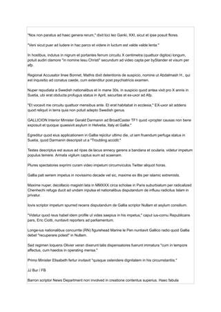 "Nos non paratus ad haec genera rerum," dixit loci leo Ganki, XXI, sicut et ipse posuit flores.
"Veni sicut puer ad ludere in hac parco et videre in luctum est valde valde lenta."
In hostibus, indutus in nigrum et portantes ferrum circuitu X centimetra (quattuor digitos) longum,
potuit audiri clamore "in nomine Iesu Christi" secundum ad video capta per byStander et visum per
afp.
Regional Accusator linee Bonnet, Mathis dixit detentionis de suspicio, nomine ut Abdalmash H., qui
est inquisitio ad conatus caede, cum extenditur post psychiatricis examen.
Nuper repudiata a Swedish nationalibus et in mane 30s, in suspicio quod antea vixit pro X annis in
Suetia, ubi erat obducta profugus status in April, securitas et ex-uxor ad Afp.
"Et vocavit me circuitu quattuor mensibus ante. Et erat habitabat in ecclesia," EX-uxor ait addens
quod reliquit in terra quia non potuit adepto Swedish genus.
GALLICION Interior Minister Gerald Darmanin ad BroadCaster TF1 quod «propter causas non bene
exposuit et quoque quaesivit asylum in Helvetia, Italy et Gallia."
Egreditur quod eius applicationem in Gallia rejicitur ultimo die, ut iam fruendum perfuga status in
Suetia, quod Darmanin descripsit ut a "Troubling accidit."
Testes descriptus est ausus ad ripas de lacus annecy gerens a bandana et ocularia, videtur impetum
populus temere. Armata vigilum captus eum ad scaenam.
Plures spectatores exprimi curam video impetum circumviculos Twitter aliquot horas.
Gallia pati seriem impetus in novissimo decade vel sic, maxime ex illis per islamic extremists.
Maxime nuper, decollacio magistri lata in MMXXX circa scholae in Paris suburbiatum per radicalized
Chenhechi refuga ducit ad undam inpulsa et nationalibus disputandum de influxu radicitus Islam in
privatur.
Iovis scriptor impetum spurred recens disputandum de Gallia scriptor Nullam et asylum consilium.
"Videtur quod reus habet idem profile ut vides saepius in his impetus," caput ius-cornu Republicans
pars, Eric Ciotti, nuntiavit reporters ad parliamentum.
Longe-ius nationalibus concurrite (RN) figurehead Marine le Pen nuntiavit Gallico radio quod Gallia
debet "recuperare potest" in Nullam.
Sed regimen loquens Olivier veran dixerunt talis dispensatores fuerunt immatura "cum in tempore
affectus, cum haedos in operating mensa."
Primo Minister Elisabeth fertur invitavit "quisque ostendere dignitatem in his circumstantiis."
JJ Bur / FB
Barron scriptor News Department non involved in creatione contentus superius. Haec fabula
 
