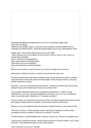 #Ahbarjietmalta #Maltanews #Malta Amazon.com Top un Flash Deals (filiāles saite) -
https://amzn.to/3feogyg
Salīdziniet visas labākās ceļojumu vietnes tikai vienā meklēšanā, lai atrastu labākos viesnīcu
piedāvājumus HotelsCombined - apbalvotā pasaules labākā viesnīcu cenu salīdzināšanas vietnē.
(Filiāles saite) - https://www.hotelscombined.com/?a_aid=20558
“Tātad neatkarīgi no tā, ko jūs vēlaties, lai citi jums darītu, dariet arī viņiem, jo ​
​
tas ir likums un
pravieši #Jesus #catholic.
https://t.me/themummichogblogdotcom
https://www.facebook.com/ahbarjietmalta
https://twitter.com/mummichogblogd1
https://www.slideshare.net/mummichogblog
---
Makrons saka “pozitīvas” ziņas par bērniem, kas ievainoti Francijas nažu uzbrukumā
Atjauninājumi ar Makrona sanāksmi, aizdomās turamais klusums, masa, fons
Francijas prezidents Emanuels Makrons piektdien sacīja, ka pirmsskolas vecuma bērnu veselība ir
smagi ievainota masveida naža uzbrukumā Sīrijas bēglis "virzās pareizajā virzienā", jo uzbrucējs
atteicās sadarboties ar policiju.
Četri bērni - vecumā no 22 mēnešiem līdz trim gadiem - ceturtdien tika sadurti rotaļu laukumā Alpu
pilsētā Annekijā, parasti idilliskā ezera krastā, kuru iecienījuši tūristi.
Tā kā sociālie mediji pārpludināja uzslavu par glābšanas darbiniekiem un cilvēks, kurš tika
pasludināts par varoni par uzbrucēja pakaļdzīšanos no teritorijas, avoti, kas ir tuvu izmeklēšanai,
sacīja, ka uzbrucējs paliek "pilnīgi kluss" un "traucējošs taisnīgums".
Prokurori uzstāja, ka uzbrukumā viņi neredz terora motīvu, bet trakotais pastiprināja spriedzi Francijā
pār imigrāciju, labējiem spārniem politiķiem, kuri izmantoja aizdomās turētā izcelsmi.
Makrons un viņa sieva Brigitte ieradās Dienvidaustrumu pilsētā Grenoblē, kur tiek ārstēti trīs bērni.
"Viss, kas man teica, ir virzīties pareizajā virzienā," viņš sacīja Annekijā pēc ievainoto mazuļu
apmeklējuma slimnīcā, piebilstot, ka ziņas par viņu stāvokli ir "pozitīva".
"Uzbrūkot bērniem ir visbārbariskākais akts," viņš teica, uzsverot savu "lepnumu" par glābēju darbu.
Ceturtais bērns, Nīderlandes pilsonis, atrodas Šveices slimnīcā virs Ženēvas robežas. Viņa ir "ārpus
briesmām", sacīja Nīderlandes ārlietu ministrs Vopke Hoekstra.
Viens no upuriem ir briti, bet citi - franciski.
 