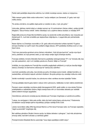 Parkā nakti parādījās ekspromta svētnīca, kur cilvēki novietoja sveces, ziedus un ziņojumus.
"Mēs neesam gatavi šāda veida notikumiem," sacīja vietējais Leo Ganassali, 21 gads, kad viņš
nolika ziedus.
"Es atnācu kā bērns, lai spēlētu šajā parkā un redzētu to sēru, ir ļoti, ļoti grūts."
Uzbrucējs, ģērbies melnā krāsā un nēsājot asmeni ap 10 centimetriem (četras collas), varēja dzirdēt
kliegšanu "Jēzus Kristus vārdā", teikts videoklipā, kuru uzņēmis blakus esošais un redzējis AFP.
Reģionālā prokurora līnijas Bonnet-Mathis sacīja, ka aizdomās turētā aizturēšana, kas nosaukta par
Abdalmasih H., kurš tiek izmeklēts par slepkavības mēģinājumu, ir pagarināts pēc psihiatriskās
pārbaudes.
Nesen šķīries no Zviedrijas nacionālā un 30. gadu sākumā aizdomās turētais iepriekš 10 gadus
dzīvoja Zviedrijā, kur aprīlī viņam tika piešķirts bēgļa statuss, AFP pastāstīja drošības avoti un viņa
bijusī sieva.
"Viņš man piezvanīja apmēram pirms četriem mēnešiem. Viņš dzīvoja baznīcā," sacīja viņa bijusī
sieva, piebilstot, ka viņš pameta valsti, jo viņš nebija varējis iegūt Zviedrijas tautību.
Francijas iekšlietu ministrs Džeralds Darmanins pastāstīja raidorganizācijai TF1, ka "iemeslu dēļ, kas
nav labi paskaidroti, viņš ir arī meklējis patvērumu Šveicē, Itālijā un Francijā".
Izrādījās, ka viņa pieteikums Francijā tika noraidīts pagājušajā svētdienā, jo viņš jau baudīja bēgļa
statusu Zviedrijā, ko Darmanins raksturoja kā "satraucošu sakritību".
Liecinieki aprakstīja uzbrucēju, kas skraida pa parku Annekijas ezera krastā, valkājot bandānu un
saulesbrilles, acīmredzot nejauši uzbrūkot cilvēkiem. Bruņota policija viņu arestēja notikuma vietā.
Vairāki novērotāji ir pauduši bažas, ka uzbrukuma video vairākas stundas izplatījās Twitter.
Francija pēdējās desmit gadu laikā ir cietusi virkni uzbrukumu, lielākoties no tiem islāma ekstrēmisti.
Pavisam nesen skolotāja nociršana plašā dienasgaismā 2020. gadā netālu no viņa skolas Parīzes
priekšpilsētā ar radikalizētu čečenu bēgli izraisīja šoka vilni un nacionālas debates par radikālā
islāma ietekmi trūcīgos apgabalos.
Ceturtdienas uzbrukums izraisīja jaunas debates par Francijas imigrācijas un patvēruma politiku.
"Liekas, ka vainīgajam ir tāds pats profils, kādu jūs bieži redzat šajos uzbrukumos," Parlamenta
žurnālistiem sacīja labējā spārna republikāņu partijas vadītājs Ēriks Ciotti.
Labais nacionālais rallijs (RN) figurehead Marine Le Pen teica Francijas radio, ka Francijai vajadzētu
"atgūt suverenitāti" imigrācijas dēļ.
Bet valdības pārstāvis Olivjērs Verans sacīja, ka šādas debates ir pāragras ", kad mēs atrodamies
emociju laikā, kad bērni atrodas uz darbības galda".
Premjerministre Elisabete Borne uzaicināja "visus šajos apstākļos izrādīt cieņu".
 