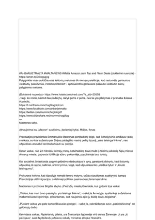 #AHBARJIETMALTA #MALTANEWS #Malta Amazon.com Top and Flash Deals (dukterinė nuoroda) -
https://amzn.to/3feogygyg
Palyginkite visas aukščiausias kelionių svetaines tik vienoje paieškoje, kad rastumėte geriausius
viešbučių pasiūlymus „HotelsCombined“ - apdovanotos geriausios pasaulio viešbučio kainų
palyginimo svetaine.
(Dukterinė nuoroda) - https://www.hotelscombined.com/?a_aid=20558
„Taigi, ko norite, kad kiti tau padarytų, daryk jiems ir jiems, nes tai yra įstatymas ir pranašai #Jesus
#catholic.
https://t.me/themummchogblogdotcom
https://www.facebook.com/ahbarjietmalta
https://twitter.com/mummichogblogd1
https://www.slideshare.net/mummchogblog
---
Macronas sako,
Atnaujinimai su „Macron“ susitikimu, įtariamieji tyliai, Mišios, fonas
Prancūzijos prezidentas Emmanuelis Macronas penktadienį teigė, kad ikimokyklinio amžiaus vaikų
sveikata, sunkiai sužeista per Sirijos pabėgėlio masinį peilių išpuolį, „eina teisinga linkme“, nes
užpuolikas atsisakė bendradarbiauti su policija.
Keturi vaikai, nuo 22 mėnesių iki trejų metų, ketvirtadienį buvo mušti į žaidimų aikštelę Alpių mieste
Annecy mieste, paprastai idiliškoje ežero pakrantėje, populiarioje tarp turistų.
Kai socialinė žiniasklaida pagyrė gelbėjimo darbuotojus ir vyrą, garsėjantį didvyriu, kad išstumtų
užpuoliką iš rajono, šaltiniai, artimi tyrimui, teigė, kad užpuolikas liko „visiškai tylus“ ir „kliudo
teisingumui“.
Prokurorai tvirtino, kad išpuolyje nematė teroro motyvo, tačiau siautėjimas suaktyvino įtampą
Prancūzijoje dėl imigracijos, o dešinieji politikai pasinaudojo įtariamojo kilme.
Macronas ir jo žmona Brigitte atvyko į Pietryčių miestą Grenoble, kur gydomi trys vaikai.
„Viskas, kas man buvo pasakyta, yra teisinga linkme“, - sakė jis Annecyje, apsilankęs sužeistame
mažamečiuose ligoninėje, pridurdamas, kad naujienos apie jų būklę buvo „teigiama“.
„Puolant vaikus yra pats barbariškiausias poelgis“, - sakė jis, pabrėždamas savo „pasididžiavimą“ dėl
gelbėtojų darbo.
Ketvirtasis vaikas, Nyderlandų pilietis, yra Šveicarijos ligoninėje virš sienos Ženevoje. Ji yra „iš
pavojaus“, sakė Nyderlandų užsienio reikalų ministras Wopke Hoekstra.
 