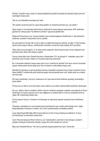 Parkda, insanların şam, çiçək və mesaj yerləşdirdiyi parkda bir gecədə bir gecədə ortaya çıxan bir
ziyarətgah ortaya çıxdı.
"Biz bu cür hadisələrə hazırlaşmırıq" dedi.
"Bu parkda oynamaq üçün bir uşaq olaraq gəldim və matəmdə görmək çox, çox sərtdir."
Qara rəngli və 10 santimetrə (dörd düym) ətrafında bir bıçaq daşıyan təcavüzkar, AFP tərəfindən
görülən bir videoya görə "İsa Məsihin adından" qışqıraraq eşidilə bilər.
Regional Prokurorluq Line, Cinayət cəhdləri üçün istintaq başlayan Abdalmasih H. adlı şübhəlinin
tutulması, psixiatrik müayinədən sonra uzadıldı.
Bu yaxınlarda bir İsveçli milli və 30-cu illərin əvvəllərində boşanan şübhəli, əvvəllər 10 ildir İsveçdə
aprel ayında qaçqın statusu, təhlükəsizlik mənbələri və keçmiş həyat yoldaşı AFP-yə bildirib.
"Məni dörd ay əvvəl çağırdı. O, bir kilsə içində yaşayırdı" dedi keçmiş arvadı, İsveç milliyyətini ala
bilmədiyi üçün ölkəni tərk etdiyini söylədi.
Fransız daxili işlər naziri Gerald Darmanin, Broadcaster TF1-yə danışdı ki, "səbəbləri yaxşı izah
etməməsi üçün İsveçrə, İtaliya və Fransada sığınacaq istəməyib".
Bu, Fransadakı tətbiqinin keçən bazar günü onun "narahat bir təsadüf" kimi təsvir olunan İsveçdəki
qaçqın statusundan ləzzət aldığı üçün onun ərizəsinin rədd edildiyi ortaya çıxdı.
Şahidlər bir bandana və günəş gözlüyü taxaraq, təsadüfən insanlara hücum edən insanlara hücum
edən ANNECY sahillərində park ətrafında qaçan təcavüzkarlığı təsvir etdi. Silahlı polis onu hadisə
yerində tutdu.
Bir neçə müşahidəçi, hücumun videosunun bir neçə saat ərzində twitterdə yayıldığı narahatlığını
ifadə etdilər.
Fransa son on ildə bir sıra hücumlara məruz qalmış və ya İslam ekstremistləri tərəfindən əksəriyyəti.
Ən son, 2020-ci ildə bir müəllimin 2020-ci ildə bir müəllimin yerləşdiyi məktəbin yaxınlığında bir Paris
ətrafındakı bir Çeçen qaçması ilə bir şok dalğasına və radikal İslamın məhrum ərazilərdə təsiri ilə
bağlı milli mübahisəyə səbəb oldu.
Cümə axşamı hücumu, Fransanın immiqrasiya və sığınacaq siyasəti haqqında təzə mübahisəni
artırdı.
"Deyəsən, günahkarın bu hücumlarda tez-tez gördüyünüz eyni profilə sahib olduğu kimi," sağçı
Respublikaçılar Partiyasının rəhbəri, Eric Ciotti, parlamentdəki jurnalistlərə bildirib.
Uzaq Sağ Rəngli Milli Rally (RN) Fiqurlu Marine Le Pen Fransız Radiosuna bildirib ki, Fransa
immiqrasiyaya "suverenliyini bərpa etsin".
Lakin hökumət sözçüsü Olivier Veran bu cür mübahisələrin vaxtından əvvəl olduğunu söylədi ",
uşaqlar əməliyyat masasında olduqda, duyğu dövründə olduğumuz zaman."
Baş nazir Elisabeth Borne, "hər kəs bu şəraitdə ləyaqət göstərmək üçün" dəvət etdi.
 