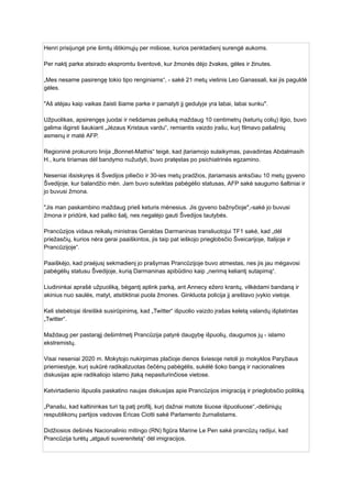 Henri prisijungė prie šimtų ištikimųjų per mišiose, kurios penktadienį surengė aukoms.
Per naktį parke atsirado ekspromtu šventovė, kur žmonės dėjo žvakes, gėles ir žinutes.
„Mes nesame pasirengę tokio tipo renginiams“, - sakė 21 metų vietinis Leo Ganassali, kai jis paguldė
gėles.
"Aš atėjau kaip vaikas žaisti šiame parke ir pamatyti jį gedulyje yra labai, labai sunku".
Užpuolikas, apsirengęs juodai ir nešdamas peiliuką maždaug 10 centimetrų (keturių colių) ilgio, buvo
galima išgirsti šaukiant „Jėzaus Kristaus vardu“, remiantis vaizdo įrašu, kurį filmavo pašalinių
asmenų ir matė AFP.
Regioninė prokuroro linija „Bonnet-Mathis“ teigė, kad įtariamojo sulaikymas, pavadintas Abdalmasih
H., kuris tiriamas dėl bandymo nužudyti, buvo pratęstas po psichiatrinės egzamino.
Neseniai išsiskyręs iš Švedijos piliečio ir 30-ies metų pradžios, įtariamasis anksčiau 10 metų gyveno
Švedijoje, kur balandžio mėn. Jam buvo suteiktas pabėgėlio statusas, AFP sakė saugumo šaltiniai ir
jo buvusi žmona.
"Jis man paskambino maždaug prieš keturis mėnesius. Jis gyveno bažnyčioje",-sakė jo buvusi
žmona ir pridūrė, kad paliko šalį, nes negalėjo gauti Švedijos tautybės.
Prancūzijos vidaus reikalų ministras Geraldas Darmaninas transliuotojui TF1 sakė, kad „dėl
priežasčių, kurios nėra gerai paaiškintos, jis taip pat ieškojo prieglobsčio Šveicarijoje, Italijoje ir
Prancūzijoje“.
Paaiškėjo, kad praėjusį sekmadienį jo prašymas Prancūzijoje buvo atmestas, nes jis jau mėgavosi
pabėgėlių statusu Švedijoje, kurią Darmaninas apibūdino kaip „nerimą keliantį sutapimą“.
Liudininkai aprašė užpuoliką, bėgantį aplink parką, ant Annecy ežero krantų, vilkėdami bandaną ir
akinius nuo saulės, matyt, atsitiktinai puola žmones. Ginkluota policija jį areštavo įvykio vietoje.
Keli stebėtojai išreiškė susirūpinimą, kad „Twitter“ išpuolio vaizdo įrašas keletą valandų išplatintas
„Twitter“.
Maždaug per pastarąjį dešimtmetį Prancūzija patyrė daugybę išpuolių, daugumos jų - islamo
ekstremistų.
Visai neseniai 2020 m. Mokytojo nukirpimas plačioje dienos šviesoje netoli jo mokyklos Paryžiaus
priemiestyje, kurį sukūrė radikalizuotas čečėnų pabėgėlis, sukėlė šoko bangą ir nacionalines
diskusijas apie radikaliojo islamo įtaką nepasiturinčiose vietose.
Ketvirtadienio išpuolis paskatino naujas diskusijas apie Prancūzijos imigraciją ir prieglobsčio politiką.
„Panašu, kad kaltininkas turi tą patį profilį, kurį dažnai matote šiuose išpuoliuose“,-dešiniųjų
respublikonų partijos vadovas Ericas Ciotti sakė Parlamento žurnalistams.
Didžiosios dešinės Nacionalinio mitingo (RN) figūra Marine Le Pen sakė prancūzų radijui, kad
Prancūzija turėtų „atgauti suverenitetą“ dėl imigracijos.
 