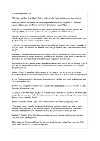 d'Blummen geluecht huet.
"Ech koum als Kand fir an dësem Park ze spillen an et a Trauer ze gesinn ass ganz schwéier."
Den Opscheeden, verkleed sech a schwaarz gekleet an huet e Blat ongeféier 10 Zentimeter
opgedréckt ginn, ginn "am Numm vum Numm Christus", no engem Video.
Regional Procureur Line Bustet-Mathis sot d'Haft vun der Verdächteger, genannt, genannt wéi
ustrenglechh H., déi ënner Enquête war no enger psychiterrescher Untersuchung.
Kierzlech gedronk vun engem schwedeschen nationale an a sengem fréie 30er, war de
Verdächtegen, deen 10 Joer a Schweden gelieft huet, wou hien de Flüchtlingsstatus am Abrëll huet,
Sécherheetsquellen a senger Ex-Fra Secure AFP.
"Hien huet mech virun ongeféier véier Méint opgeruff. Hie war an enger Kierch gelieft," seng Ex-Fra
sot, datt hien d'Land verlooss hätt well hien d'Land net gerappt huet, net schweditesch Nationalitéit
ze ginn.
Franséischt anerkannter Minister huet den Thalealin solmman festgestallt datt et wéinst keng: haat
net gutt gefouert huet. Iessen ausserhalb "Wartner an der Schwäizer. Itrady an der Schwäizer dréit.
Itarland an der Schwäizer. Itrady an der Schwäizer wieglech an der Schwäizer.
Di komplett eraus ass gestéiert an seng Applikatioun a Frankräich huet de leschte Sonndeg ofgeholl
sou datt hie schonnstoffrutsch Status a Schweden beschriwwen huet, Idefamillette als "Hangerft
beschriwwen huet.
Zeien hunn den Opgeprëff op de Parcours op de Banken vum Lake Anniode an d'Nochana a
Sonnebrëller hunn, anschwätzen anschwätzen d'Leit zoufälleg. Huet d'Police op d'Szener festgeholl.
E puer Observateuren hunn als Suergen ausgedréckt datt de Video vum Attack op Twitter fir e puer
Stonnen zirkuléiert huet.
De Fran huet eng Serie vun attraktiounen an de leschte Joerzéngt oder esou, déi meescht vun den
islamesche Extremisten huet.
An engem kierzlechen, de Be doruffen an engem Enseignant am breede Doudegen am 2020 no bei
senger Schoul an engem Paräis Ënnerbewosstsinn vun engem radigesche Disgebitt an eng national
Debatt vun der nationaler Debatt.
D'Elter vun den 80 Debatte Debat iwwer Frankräich iwwer den Nidderkumapublipp Politik.
"Et schéngt wéi de Tëschefall dee selwechte Profil ass, mat deem Dir et an dës Attacke gesitt,
stëmmt" den Vin-Ofstand an der Reschter Repolitik, huet den Emaniesti sech am Parlament,
nodeems e franséisch Caniat um Parlament, huet den Emaniestat zesumme geluecht.
FAR-RECHT NACH RALLY (RN) Figurhead Marine le sot de franséileche Radio dee Frankräich
"Souwäit" iwwer d'Immigratioun "
Mam Regierung Sponesman Olivier Vari sot esou Schebene ware virzäiteg "wa mir an der Ëmfro
sinn, wann d'Kanner um Operatiounsdësch sinn."
 