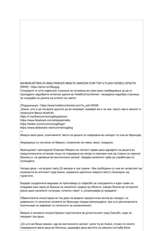 #AHBARJIETMALTA #MALTANEWS #MALTA AMAZON.COM TOP и FLASH SONES (ОПШТИ
ЛИНК) - https://amzn.to/3feogyg
Споредете ги сите највисоки страници за патувања во само едно пребарување за да ги
пронајдете најдобрите хотелски зделки во HotelComcombined - наградена најдобра страница
за споредба на цените на хотелот во светот.
(Подружница) - https://www.hotelscombined.com/?a_aid=20558
„Значи, што и да посакате другите да ви направат, правејќи им и за нив, зашто ова е законот и
пророците #jesus #catholic.
https://t.me/themummichogblogdotcom
https://www.facebook.com/ahbarjietmalta
https://twitter.com/mummichogblogd1
https://www.slideshare.net/mummichogblog
---
Макрон вели дека „позитивните“ вести за децата се повредени во нападот со нож во Франција
Ажурирања со состанок на Макрон, осомничен за тивка, маса, позадина
Францускиот претседател Емануел Макрон во петокот изјави дека здравјето на децата во
предучилишните установи лошо се повредени во напад со масовен нож од страна на сириски
бегалец е „се движеше во вистинската насока“, бидејќи напаѓачот одби да соработува со
полицијата.
Четири деца - на возраст меѓу 22 месеци и три години - беа прободени со нож во четвртокот во
игралиште во алпскиот град Анеси, нормално идилично езерото место популарно кај
туристите.
Бидејќи социјалните медиуми се преплавија со пофалби за спасувачите и еден човек се
поздрави како херој за бркање на напаѓачот надвор од областа, извори блиски до истрагата
рекоа дека напаѓачот останува „тотално тивок“ и „попречувајќи ја правдата“.
Обвинителите инсистираа на тоа дека не виделе терористички мотив во нападот, но
дивеењето ги засилила тензиите во Франција поради имиграцијата, при што десничарските
политичари се зафаќаат со потеклото на осомничениот.
Макрон и неговата сопруга Брижит пристигнале во југоисточниот град Гренобл, каде се
лекуваат три деца.
„Сè што ми беше кажано, оди во вистинската насока“, рече тој во Анеси, откако ги посети
повредените мали деца во болница, додавајќи дека вестите за нивната состојба биле
 