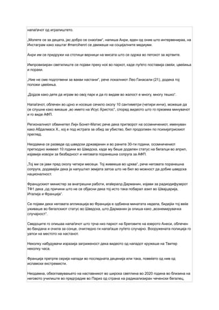 напаѓачот од игралиштето.
„Молете се за децата, јас добро се снаоѓам“, напиша Анри, еден од оние што интервенираа, на
Инстаграм како хаштаг #mercihenri се движеше на социјалните медиуми.
Анри им се придружи на стотици верници на мисата што се одржа во петокот за жртвите.
Импровизиран светилиште се појави преку ноќ во паркот, каде луѓето поставија свеќи, цвеќиња
и пораки.
„Ние не сме подготвени за вакви настани“, рече локалниот Лео Ганасали (21), додека тој
положи цвеќиња.
„Дојдов како дете да играм во овој парк и да го видам во жалост е многу, многу тешко“.
Напаѓачот, облечен во црно и носеше сечило околу 10 сантиметри (четири инчи), можеше да
се слушне како викаше „во името на Исус Христос“, според видеото што го презема минувачот
и го виде АФП.
Регионалниот обвинител Лијн Бонет-Матис рече дека притворот на осомничениот, именуван
како Абдалмасх Х., кој е под истрага за обид за убиство, бил продолжен по психијатрискиот
преглед.
Неодамна се разведе од шведски државјанин и во раните 30-ти години, осомничениот
претходно живеел 10 години во Шведска, каде му беше доделен статус на бегалци во април,
изјавија извори за безбедност и неговата поранешна сопруга за АФП.
„Тој ми се јави пред околу четири месеци. Тој живееше во црква“, рече неговата поранешна
сопруга, додавајќи дека ја напуштил земјата затоа што не бил во можност да добие шведска
националност.
Францускиот министер за внатрешни работи, eralералд Дарманин, изјави за радиодифузерот
ТФ1 дека „од причини што не се објасни дека тој исто така побарал азил во Швајцарија,
Италија и Франција“.
Се појави дека неговата апликација во Франција е одбиена минатата недела, бидејќи тој веќе
уживаше во бегалскиот статус во Шведска, што Дарманин ја опиша како „вознемирувачка
случајност“.
Сведоците го опишаа напаѓачот што трча низ паркот на бреговите на езерото Анеси, облечен
во бандана и очила за сонце, очигледно ги напаѓаше луѓето случајно. Вооружената полиција го
уапси на местото на настанот.
Неколку набудувачи изразија загриженост дека видеото од нападот кружеше на Твитер
неколку часа.
Франција претрпе серија напади во последната деценија или така, повеќето од нив од
исламски екстремисти.
Неодамна, обезглавувањето на наставникот во широка светлина во 2020 година во близина на
неговото училиште во предградие во Париз од страна на радикализиран чеченски бегалец,
 