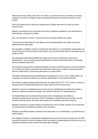 "Mivavaha ho an'ny ankizy, tsara aho," hoy i Henri, iray amin'ireo niditra an-tsehatra, tao amin'ny
Instagram, tao amin'ny Instagram satria ny tenifototra #mercenri dia nitatitra tao amin'ny media
sosialy.
Henri dia niaraka tamin'ny olona tsy nivadika tamin'ny faobe natao tamin'ny zoma ho an'ireo
niharam-boina.
Nipoitra ny tsiranoka iray tsy misy fotony tao amin'ny zaridainam-panjakana, izay nametrahan'ny
olona labozia, voninkazo ary hafatra.
Hoy i Leo Ganassali, 21 taona: "Tsy vonona amin'ny karazana hetsika ireo izahay.
"Tonga tamin'ny mbola kely aho mba hilalao amin'ity zaridainandala ity ary hahita azy amin'ny
alahelo dia tena mafy tokoa."
Ny mpanafika, ny fitafiana mainty sy ny fehin-kibo manodidina ny 10 santimetatra (santimetatra) dia
mety henoina hoe "amin'ny anaran'i Jesoa Kristy", hoy ny horonantsary nalain'ny mpandeha iray ary
nahita an'i AFP.
Ny mpampanoa lalàna Bonnet-Mathis dia nilaza ny fitazonana ny ahiahiana, antsoina hoe
Abdalmasih H., izay eo am-panaovana fanadihadiana momba ny famonoana olona, ​
​
dia nanitatra
taorian'ny fizahana psychiatric.
Vao haingana nisaraka tamin'ny National Swedish ary tamin'ny faha-30 taonany, dia niaina nandritra
ny 10 taona tany Soeda ny ahiahiana tao Soeda izay nomena azy ny satan'ny mpitsoa-ponenana
tamin'ny volana aprily, ny loharanom-piarovana sy ny vadiny taloha.
"Nantsoiny efa-bolana lasa izay. Nipetraka tao am-piangonana iray izy," hoy ny vadiny taloha, ary
nanampy izy fa nandao ny firenena izy satria tsy afaka nahazo ny zom-pirenena Soeda.
Ny minisitry ny atitany frantsay Gerald Darmanin dia nilaza tamin'ny TF1 Tf1 fa "noho ny antony tsy
nanazava tsara fa nitady fialokalofana tany Soisa, Italia ary France ihany koa izy.
Nipoitra fa nolavina ny fangatahany tany Frantsa tamin'ny alahady lasa teo satria efa nankafy ny
toeran'ny mpitsoa-ponenana tany Soeda, izay nofaritan'i Darmanin ho "kisendrasendra".
Ny Vavolombelona dia nanoritsoritra ilay namono olona nihazakazaka nanodidina ny
zaridainam-panjakana teo amoron'ny Farihin'i Fantsakana mitafy bandana sy solomaso, izay toa
nanafika olona tsy tapaka. Ny polisy mitam-piadiana dia nisambotra azy teny an-toerana.
Mpihaino maromaro no naneho ahiahy fa nivezivezy tao amin'ny Twitter nandritra ny ora maromaro
ny horonan-tsarin'ny fanafihana nandritra ny ora maromaro.
Nitranga ny fanafihana andiany nandritra ny folo taona lasa, na ny ankamaroany, ny ankamaroan'ny
mahery silamo.
Vao haingana indrindra, ny famelezana mpampianatra iray amin'ny hazavan'ny andro amin'ny 2020
eo akaikin'ny sekoliny ao amin'ny faritany Paris iray nataon'ny mpitsoa-ponenana Chechen iray sy ny
adihevitra nasionaly momba ny herin'ny finoana silamo radikaly.
 