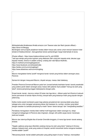 #Ahbarjietmalta #maltanews #malta amazon.com Tawaran atas dan flash (pautan afiliasi) -
https://amzn.to/3feogyg
Bandingkan semua tapak perjalanan teratas dalam hanya satu carian untuk mencari tawaran hotel
terbaik di Hotelscombined - dianugerahkan laman perbandingan harga hotel terbaik di dunia.
(Pautan afiliasi) - https://www.hotelscombined.com/?a_aid=20558
"Jadi apa sahaja yang anda inginkan yang dilakukan oleh orang lain kepada anda, lakukan juga
kepada mereka, kerana ini adalah undang -undang dan nabi #jesus #catholic.
https://t.me/themummichogblogdotcom
https://www.facebook.com/ahbarjietmalta
https://twitter.com/mummichogblogd1
https://www.slideshare.net/mummichogblog
---
Macron mengatakan berita 'positif' mengenai kanak -kanak yang terluka dalam serangan pisau
Perancis
Kemas kini dengan mesyuarat Macron, disyaki senyap, massa, latar belakang
Presiden Perancis Emmanuel Macron pada hari Jumaat berkata kesihatan kanak -kanak prasekolah
yang cedera parah dalam serangan pisau massa oleh pelarian Syria adalah "menuju ke arah yang
betul", kerana penyerang enggan bekerjasama dengan polis.
Empat kanak -kanak - berumur antara 22 bulan dan tiga tahun - ditikam pada hari Khamis di sebuah
taman permainan di bandar Alpine Annecy, tempat tasik yang biasanya indah yang popular dengan
pelancong.
Ketika media sosial membanjiri pujian bagi pekerja penyelamat dan seorang lelaki yang dipuji
sebagai wira untuk mengejar penyerang keluar dari kawasan itu, sumber -sumber yang dekat
dengan siasatan itu berkata penyerang itu masih "benar -benar senyap" dan "menghalang keadilan."
Pendakwa menegaskan mereka tidak melihat motif keganasan dalam serangan itu, tetapi
mengamuk ketegangan di Perancis atas imigresen, dengan ahli politik sayap kanan merampas
asal-usul suspek.
Macron dan isterinya Brigitte tiba di bandar Grenoble tenggara, di mana tiga kanak -kanak sedang
dirawat.
"Segala -galanya yang saya diberitahu sedang menuju ke arah yang betul," katanya di Annecy
selepas melawat anak -anak yang cedera di hospital, sambil menambah berita mengenai keadaan
mereka adalah "positif".
"Menyerang kanak -kanak adalah perbuatan yang paling kejam di sana," katanya, menonjolkan
 