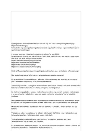 #Ahbarjietmalta #maltanews #malta Amazon.com Top and Flash Deals (hononga hononga) -
https://amzn.to/3feogyg
Whakatauhia nga papanga haerenga katoa i roto i te rapu kotahi ki te rapu i nga mahi hotera pai ki
nga hotera o te ao tino pai.
(Hononga hononga) - https://www.hotelscombined.com/?a_aid=20558
Na, ko nga mea e hiahia ana koe kia mahia e etahi atu ki a koe, me mahi ano hoki ki a ratou, no te
mea ko te ture tenei, ko nga poropiti #Catolic.
https://t.me/themummichogblogdotcomcom
https://www.facebook.com/ahbarjietmalta
https://twitter.com/mummichogblog1
https://www.slideshare.net/mummichogblog
---
Hei ki ta Macron 'nga korero' pai 'i runga i nga tamariki e whara ana i te whakaeke a France maripi
Nga whakahoutanga me te hui macron, whakapae puku, papatipu, papamuri
Ko te perehitini a Emmanuel Macron i te Paraire i kii ko te hauora o nga tamariki o te kura tuarua i
patu i te kaawahi maripi maripi na te pirihimana e tika ana ".
Tokowhā ngā tamariki - i waenga i te 22 marama me te toru tau te pakeke - i whiua i te awatea i roto i
te taone nui o Alpine, he LakeLlic Lakeling e rongonui ana ki nga turuhi.
Ka rite ki te hunga pāpāho i waipuke me te whakamoemiti mo nga kaimahi whakaora me te tangata
e pa ana ki te whai i te kaitirotiro i waho o te waahi, i noho ai te kaiwhaiwhai "me te" aukati i te
whakawa. "
I kii nga kaiwhakahauhau kaore i kite i tetahi kaupapa whakamataku i roto i te whakaekenga, engari
ko nga raru o te rangatira i France mo te heke, me te hopu i nga kaupapa whenua o te whakapae.
Macron me tana wahine a Brigittte i tae mai ki te taone nui o Grenoble, i reira e tokotoru ana nga
tamariki.
"Ko nga mea katoa i korerotia e au ko te haere ki te huarahi tika," i kii ia i muri i te toro atu ki nga
kohungahunga whara i te hohipera, ko te korero mo te "pai".
"Ko te whakaeke i nga tamariki ko te mahi tino kore," ka mea ia, e whakaatu ana i tana
"whakapehapeha" mo te mahi o nga Kaihanga.
Ko te tama tuawha, he tangata whenua Tati, kei roto i te hohipera Switzerland i te rohe i Geneva. Ko
ia "i te kino", ko te Minita o Netherlands Wotke Hoekstra i kii.
 