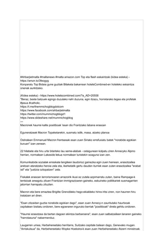 #Ahbarjietmalta #maltanews #malta amazon.com Top eta flash eskaintzak (kidea esteka) -
https://amzn.to/3feogyg
Konparatu Top Bidaia gune guztiak Bilaketa bakarrean hotelsCombined-en hoteleko eskaintza
onenak aurkitzeko.
(Kidea esteka) - https://www.hotelscombined.com/?a_AD=20558
"Beraz, beste batzuek egingo duzulako nahi duzuna, egin itzazu, horretarako legea eta profetak
#jesus #catholic.
https://t.me/themmichogblogdotcom
https://www.facebook.com/ahbarjietmalta
https://twitter.com/mummichogblogd1
https://www.slideshare.net/mummichogblog
---
Macronek haurrei kalte positiboak 'esan dio Frantziako labana erasoan
Eguneratzeak Macron Topaketarekin, susmatu isilik, masa, atzeko planoa
Ostiralean Emmanuel Macron frantsesak esan zuen Siriako errefuxiatu batek "norabide egokian
buruan" izan zenean.
22 hilabete eta hiru urte bitarteko lau seme-alabak - ostegunean kolpatu ziren Annecyko Alpino
herrian, normalean Lakeside lekua normalean turistekin ezaguna izan zen.
Komunikabide sozialak erreskate langileen laudorioz gainezka egin zuen heinean, erasotzailea
aretoan ateratzeko heroia zela eta, ikerketatik gertu dauden iturriek esan zuten erasotzailea "erabat
isil" eta "justizia oztopatzen" zela.
Fiskalek erasoan terrorismoaren arrazoirik ikusi ez zutela azpimarratu zuten, baina Rampage-k
tentsioak areagotu zituen Frantzian immigrazioaren gaineko, eskuineko politikariek susmagarrien
jatorrian harrapatu zituzten.
Macron eta bere emaztea Brigitte Grenobleko hego-ekialdeko hirira iritsi ziren, non haurren hiru
tratatzen ari diren.
"Esan zitzaidan guztia norabide egokian dago", esan zuen Annecy-n zauritutako haurtxoak
ospitalean bisitatu ondoren, bere egoeraren inguruko berriak "positiboak" direla gehitu ondoren.
"Haurrei erasotzea da bertan dagoen ekintza barbaroena", esan zuen salbatzaileen lanaren gaineko
"harrotasuna" nabarmenduz.
Laugarren umea, Herbehereetako herritarra, Suitzako ospitale batean dago, Genevako mugan.
"Arriskutsua" da, Herbehereetako Wopke Hoekstra-k esan zuen Herbehereetako Atzerri ministroak.
 