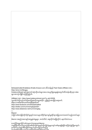 #ahbarjietmaltal #maltalews #malta Amazon.com ထိပ်တန်းနှင့် Flash Deals (Affiliate Link) -
https://amzn.to/3feogyg
HotelscomBosed တွင်အကောင်းဆုံးဟိုတယ်များအပေးအယူကိုရှာဖွေရန်အတွက်ထိပ်တန်းခရီးသွား sites
များအားလုံးကိုနှိုင်းယှဉ်ကြည့်ပါ။
(Affiliate Link) - https://www.hotelscombined.com/?a_aid=20558
သူတစ်ပါးတို့သည်သင်တို့အားပြုစေလိုသမျှအတိုင်း, ဤနည်းအားဖြင့်ပရောဖက်,
https://t.me/tememummichoglogDotcom
https://www.facebook.com/ahbarjietmalthal
https://twitter.com/mummichoglogdoGD1
https://www.slideshare.net/mummichoglog
---
Macron
ကပြင်သစ်ဓားဖြင့်တိုက်ခိုက်မှုတွင်ကလေးများထိခိုက်နာကျင်မှုဆိုင်ရာအပြုသဘောဆောင်သည့်သတင်းများ
Macron အစည်းအဝေးနှင့်အတူမွမ်းမံမှုများ, အသံတိတ်, အစုလိုက်အပြုံလိုက်, နောက်ခံသံသယ
သောကြာနေ ့
ကပြင်သစ်သမ္မတ Emmanuel Macron
ကမူကြိုဒေါ်လာဒုက္ခသည်များ၏တိုက်ခိုက်မှုတွင်တိုက်ခိုက်မှုများတွင်ဒဏ်ရာရရှိခဲ့ခြင်းကြောင့်မူကြိုကျောင်း
မှကလေးငယ်များ၏ကျန်းမာရေးသည်လက်ျာဘက်သို့ ဦး
 