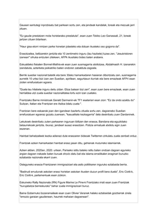 Gauean santutegi inprobisatu bat parkean sortu zen, eta jendeak kandelak, loreak eta mezuak jarri
zituen.
"Ez gaude prestatzen mota horietarako prestatuta", esan zuen Tokiko Leo Ganassali, 21, loreak
jartzen zituen bitartean.
"Haur gisa etorri nintzen parke honetan jolasteko eta doluan ikusteko oso gogorra da".
Erasotzailea, beltzarekin jantzita eta 10 zentimetro inguru (lau hazbete) luzea zen, "Jesukristoren
izenean" oihuka entzuten zitekeen, AFPk ikusitako bideo baten arabera.
Eskualdeko fiskalen Bonnet-Mathis-ek esan zuen susmagarria atxilotzea, Abdalmasih H. izenarekin
izendatuta, azterketa psikiatriko baten ondoren zabalduta zegoela.
Berriki suediar nazional batetik eta bere 30eko hamarkadaren hasieran dibortziatu zen, susmagarria
aurretik 10 urtez bizi izan zen Suedian, apirilean, segurtasun iturriak eta bere emazteak AFPri esan
zioten errefuxiatuen egoera.
"Duela lau hilabete inguru deitu zidan. Eliza batean bizi zen", esan zuen bere emazteak, esan zuen
herrialdea utzi zuela suediar nazionalitatea lortu ezin izan zuelako.
Frantziako Barne ministroak Gerald Darmanin-ek TF1 esatariari esan zion: "Ez da ondo azaldu du"
Suitzan, Italian eta Frantzian ere Asiloa bilatu zuela ".
Frantzian bere eskaerak joan den igandean baztertu zituela sortu zen, dagoeneko Suedian
errefuxiatuen egoeraz gozatu zuenean, "kasualitate kezkagarria" dela deskribatu zuen Dardaninek.
Lekukoek deskribatu zuten parkearen inguruan ibiltzen den erasoa, Bandana eta eguzkitako
betaurrekoak jantzita, itxuraz, jendeari ausaz erasotzen. Polizia armatuak atxilotu egin zuen
eszenan.
Hainbat behatzaileek kezka adierazi dute erasoaren bideoak Twitterren zirkulatu zuela zenbait orduz.
Frantziak azken hamarkadan hainbat eraso jasan ditu, gehienak muturreko islamiarrek.
Azken aldian, 2020an, 2020. urtean, Pariseko istilu bateko istilu baten ondoan dagoen eguneko
argian dagoen irakasle baten buruak shock olatu bat eta islama erradikalen eraginari buruzko
eztabaida nazionala ekarri zuen.
Osteguneko erasoa Frantziaren immigrazioari eta asilo politikaren inguruko eztabaida berria.
"Badirudi errudunak askotan eraso horietan askotan ikusten duzun profil bera duela", Eric Ciotti-k,
Eric Ciotti-k, parlamentuak esan zizkion.
Eskuineko Rally Nazionala (RN) Figure Marine Le Pine-k Frantziako irrati esan zuen Frantziak
"burujabetza berreskuratu" behar zuela immigrazioari buruz.
Baina Gobernuko bozeramaileak esan zuen Olivier Veranek halako eztabaidak goiztiarrak zirela
"emozio garaian gaudenean, haurrek mahaian dagoenean".
 