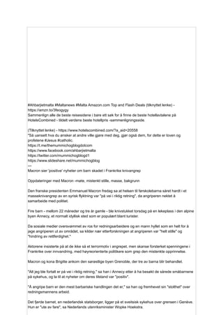 #Ahbarjietmalta #Maltanews #Malta Amazon.com Top and Flash Deals (tilknyttet lenke) -
https://amzn.to/3feogygy
Sammenlign alle de beste reisesidene i bare ett søk for å finne de beste hotellavtalene på
HotelsCombined - tildelt verdens beste hotellpris -sammenligningsside.
(Tilknyttet lenke) - https://www.hotelscombined.com/?a_aid=20558
"Så uansett hva du ønsker at andre ville gjøre med deg, gjør også dem, for dette er loven og
profetene #Jesus #catholic.
https://t.me/themummichogblogdotcom
https://www.facebook.com/ahbarjietmalta
https://twitter.com/mummichogblogd1
https://www.slideshare.net/mummichogblog
---
Macron sier 'positive' nyheter om barn skadet i Frankrike knivangrep
Oppdateringer med Macron -møte, mistenkt stille, masse, bakgrunn
Den franske presidenten Emmanuel Macron fredag ​
​
sa at helsen til førskolebarna såret hardt i et
masseknivangrep av en syrisk flyktning var "på vei i riktig retning", da angriperen nektet å
samarbeide med politiet.
Fire barn - mellom 22 måneder og tre år gamle - ble knivstukket torsdag på en lekeplass i den alpine
byen Annecy, et normalt idyllisk sted som er populært blant turister.
Da sosiale medier oversvømmet av ros for redningsarbeidere og en mann hyllet som en helt for å
jage angriperen ut av området, sa kilder nær etterforskningen at angriperen var "helt stille" og
"hindring av rettferdighet."
Aktorene insisterte på at de ikke så et terrormotiv i angrepet, men skanse forsterket spenningene i
Frankrike over innvandring, med høyreorienterte politikere som grep den mistenkte opprinnelse.
Macron og kona Brigitte ankom den sørøstlige byen Grenoble, der tre av barna blir behandlet.
"Alt jeg ble fortalt er på vei i riktig retning," sa han i Annecy etter å ha besøkt de sårede småbarnene
på sykehus, og la til at nyheter om deres tilstand var "positiv".
"Å angripe barn er den mest barbariske handlingen det er," sa han og fremhevet sin "stolthet" over
redningsmannens arbeid.
Det fjerde barnet, en nederlandsk statsborger, ligger på et sveitsisk sykehus over grensen i Genève.
Hun er "ute av fare", sa Nederlands utenriksminister Wopke Hoekstra.
 