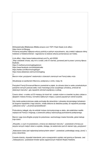 #Ahbarjietmalta #Maltanews #Malta amazon.com TOP I Flash Deals (Link afilia) -
https://amzn.to/3feogyg
Porównaj wszystkie najlepsze witryny podróży w jednym wyszukiwaniu, aby znaleźć najlepsze oferty
hotelowe w HotelsCombined - nagrodzona na świecie witryna porównawcza cen hotelu.
(Link afilia) - https://www.hotelscombined.com/?a_aid=20558
„Więc cokolwiek chcesz, aby inni ci zrobili, zrób im również, ponieważ jest to prawo i prorocy #jesus
#catholic.
https://t.me/themummichogblogdotcom
https://www.facebook.com/ahbarjietmalta
https://twitter.com/Mummichogblogd1
https://www.slideshare.net/mummichogblog
---
Macron mówi „pozytywne” wiadomości o dzieciach zranionych we Francji ataku noża
Aktualizacje ze spotkaniem Macrona, podejrzany o ciche, masę, tło
Prezydent Francji Emmanuel Macron powiedział w piątek, że zdrowie dzieci w wieku przedszkolnym
poważnie rannych podczas ataku noża masowego przez syryjskiego uchodźcę „zmierzał we
właściwym kierunku”, gdy napastnik odmówił współpracy z policją.
Czworo dzieci - w wieku od 22 miesięcy do trzech lat - zostało nożem w czwartek na placu zabaw w
alpejskim mieście Annecy, normalnie idyllicznym miejscu z jeziora popularnym wśród turystów.
Gdy media społecznościowe zalały pochwałę dla ratowników i człowieka okrzykniętego bohaterem
do ścigania napastnika z tego obszaru, źródła zbliżone do śledztwa podały, że napastnik pozostaje
„całkowicie cichy” i „utrudniał sprawiedliwość”.
Prokuratorzy nalegali, aby nie widzieli motywu terrorystycznego w ataku, ale szaleństwo nasiliło
napięcia we Francji o imigrację, a prawicowi politycy wykorzystują pochodzenie podejrzanego.
Macron i jego żona Brigitte przybyli do południowo -wschodniego miasta Grenoble, gdzie traktuje
troje dzieci.
„Wszystko, o czym mi powiedziano, zmierza we właściwym kierunku” - powiedział w Annecy po
wizycie rannych małych dzieci w szpitalu, dodając, że wiadomości pod ich stanem były „pozytywne”.
„Atakowanie dzieci jest najbardziej barbarzyńskim aktem” - powiedział, podkreślając swoją „dumę” z
pracy ratowników.
Czwarte dziecko, obywatel holenderski, jest w szwajcarskim szpitalu nad granicą w Genewie. Jest
„niebezpieczny”, powiedział minister spraw zagranicznych Holandii Wopke Hoekstra.
 
