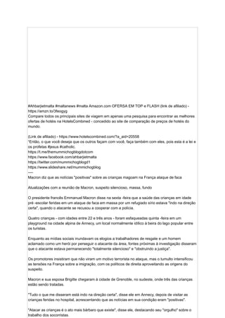 #Ahbarjietmalta #maltanews #malta Amazon.com OFERSA EM TOP e FLASH (link de afiliado) -
https://amzn.to/3feogyg
Compare todos os principais sites de viagem em apenas uma pesquisa para encontrar as melhores
ofertas de hotéis na HotelsCombined - concedido ao site de comparação de preços de hotéis do
mundo.
(Link de afiliado) - https://www.hotelscombined.com/?a_aid=20558
“Então, o que você deseja que os outros façam com você, faça também com eles, pois esta é a lei e
os profetas #jesus #catholic.
https://t.me/themummichogblogdotcom
https://www.facebook.com/ahbarjietmalta
https://twitter.com/mummichogblogd1
https://www.slideshare.net/mummichogblog
----
Macron diz que as notícias "positivas" sobre as crianças magoam na França ataque de faca
Atualizações com a reunião de Macron, suspeito silencioso, massa, fundo
O presidente francês Emmanuel Macron disse na sexta -feira que a saúde das crianças em idade
pré -escolar feridas em um ataque de faca em massa por um refugiado sírio estava "indo na direção
certa", quando o atacante se recusou a cooperar com a polícia.
Quatro crianças - com idades entre 22 e três anos - foram esfaqueadas quinta -feira em um
playground na cidade alpina de Annecy, um local normalmente idílico à beira do lago popular entre
os turistas.
Enquanto as mídias sociais inundavam os elogios a trabalhadores de resgate e um homem
aclamado como um herói por perseguir o atacante da área, fontes próximas à investigação disseram
que o atacante estava permanecendo "totalmente silencioso" e "obstruindo a justiça".
Os promotores insistiram que não viram um motivo terrorista no ataque, mas o tumulto intensificou
as tensões na França sobre a imigração, com os políticos de direita aproveitando as origens do
suspeito.
Macron e sua esposa Brigitte chegaram à cidade de Grenoble, no sudeste, onde três das crianças
estão sendo tratadas.
"Tudo o que me disseram está indo na direção certa", disse ele em Annecy, depois de visitar as
crianças feridas no hospital, acrescentando que as notícias em sua condição eram "positivas".
"Atacar as crianças é o ato mais bárbaro que existe", disse ele, destacando seu "orgulho" sobre o
trabalho dos socorristas.
 