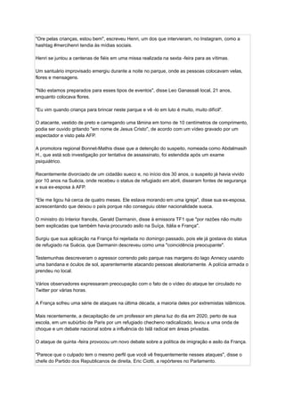 "Ore pelas crianças, estou bem", escreveu Henri, um dos que intervieram, no Instagram, como a
hashtag #mercihenri tendia às mídias sociais.
Henri se juntou a centenas de fiéis em uma missa realizada na sexta -feira para as vítimas.
Um santuário improvisado emergiu durante a noite no parque, onde as pessoas colocavam velas,
flores e mensagens.
"Não estamos preparados para esses tipos de eventos", disse Leo Ganassali local, 21 anos,
enquanto colocava flores.
"Eu vim quando criança para brincar neste parque e vê -lo em luto é muito, muito difícil".
O atacante, vestido de preto e carregando uma lâmina em torno de 10 centímetros de comprimento,
podia ser ouvido gritando "em nome de Jesus Cristo", de acordo com um vídeo gravado por um
espectador e visto pela AFP.
A promotora regional Bonnet-Mathis disse que a detenção do suspeito, nomeada como Abdalmasih
H., que está sob investigação por tentativa de assassinato, foi estendida após um exame
psiquiátrico.
Recentemente divorciado de um cidadão sueco e, no início dos 30 anos, o suspeito já havia vivido
por 10 anos na Suécia, onde recebeu o status de refugiado em abril, disseram fontes de segurança
e sua ex-esposa à AFP.
"Ele me ligou há cerca de quatro meses. Ele estava morando em uma igreja", disse sua ex-esposa,
acrescentando que deixou o país porque não conseguiu obter nacionalidade sueca.
O ministro do Interior francês, Gerald Darmanin, disse à emissora TF1 que "por razões não muito
bem explicadas que também havia procurado asilo na Suíça, Itália e França".
Surgiu que sua aplicação na França foi rejeitada no domingo passado, pois ele já gostava do status
de refugiado na Suécia, que Darmanin descreveu como uma "coincidência preocupante".
Testemunhas descreveram o agressor correndo pelo parque nas margens do lago Annecy usando
uma bandana e óculos de sol, aparentemente atacando pessoas aleatoriamente. A polícia armada o
prendeu no local.
Vários observadores expressaram preocupação com o fato de o vídeo do ataque ter circulado no
Twitter por várias horas.
A França sofreu uma série de ataques na última década, a maioria deles por extremistas islâmicos.
Mais recentemente, a decapitação de um professor em plena luz do dia em 2020, perto de sua
escola, em um subúrbio de Paris por um refugiado checheno radicalizado, levou a uma onda de
choque e um debate nacional sobre a influência do Islã radical em áreas privadas.
O ataque de quinta -feira provocou um novo debate sobre a política de imigração e asilo da França.
"Parece que o culpado tem o mesmo perfil que você vê frequentemente nesses ataques", disse o
chefe do Partido dos Republicanos de direita, Eric Ciotti, a repórteres no Parlamento.
 