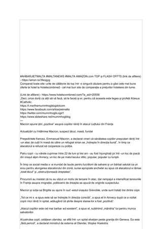 #AHBARJIETMALTA #MALTANEWS #MALTA AMAZON.com TOP și FLASH OFFTS (link de afiliere)
- https://amzn.to/3feogyg
Comparați toate site -urile de călătorie de top într -o singură căutare pentru a găsi cele mai bune
oferte la hotel la Hotelscombined - cel mai bun site de comparație a prețurilor hoteliere din lume.
(Link de afiliere) - https://www.hotelscombined.com/?a_aid=20558
„Deci, orice doriți ca alții să vă facă, să le faceți și ei, pentru că aceasta este legea și profeții #Jesus
#Catholic.
https://t.me/themummhogblogdotcom
https://www.facebook.com/ahbarjietmalta
https://twitter.com/mummhogbLogd1
https://www.slideshare.net/mummhogblog
---
Macron spune știri „pozitive” asupra copiilor răniți în atacul cuțitului din Franța
Actualizări cu întâlnirea Macron, suspect tăcut, masă, fundal
Președintele francez, Emmanuel Macron, a declarat vineri că sănătatea copiilor preșcolari răniți într
-un atac de cuțit în masă de către un refugiat sirian se „îndrepta în direcția bună”, în timp ce
atacatorul a refuzat să coopereze cu poliția.
Patru copii - cu vârste cuprinse între 22 de luni și trei ani - au fost înjunghiați joi într -un loc de joacă
din orașul alpin Annecy, un loc de pe malul lacului idilic, popular, popular cu turiștii.
În timp ce social media s -a inundat de laude pentru lucrătorii de salvare și un bărbat salutat ca un
erou pentru alungarea atacatorului din zonă, surse apropiate anchetei au spus că atacatorul a rămas
„total tăcut” și „obstrucționează dreptatea”.
Procurorii au insistat că nu au văzut un motiv de teroare în atac, dar rampajul a intensificat tensiunile
în Franța asupra imigrației, politicienii de dreapta se apucă de originile suspectului.
Macron și soția sa Brigitte au ajuns în sud -estul orașului Grenoble, unde sunt tratați trei dintre copii.
„Tot ce mi s -a spus este să se îndrepte în direcția corectă”, a spus el în Annecy după ce a vizitat
copiii mici răniți în spital, adăugând că știrile despre starea lor a fost „pozitivă”.
„Atacul copiilor este cel mai barbar act existent”, a spus el, subliniind „mândria” lui pentru munca
salvatorilor.
Al patrulea copil, cetățean olandez, se află într -un spital elvețian peste granița din Geneva. Ea este
„fără pericol”, a declarat ministrul de externe al Olandei, Wopke Hoekstra.
 