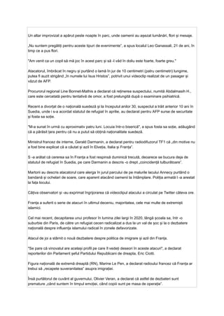 Un altar improvizat a apărut peste noapte în parc, unde oamenii au așezat lumânări, flori și mesaje.
„Nu suntem pregătiți pentru aceste tipuri de evenimente”, a spus localul Leo Ganassali, 21 de ani, în
timp ce a pus flori.
"Am venit ca un copil să mă joc în acest parc și să -l văd în doliu este foarte, foarte greu."
Atacatorul, îmbrăcat în negru și purtând o lamă în jur de 10 centimetri (patru centimetri) lungime,
putea fi auzit strigând „în numele lui Isus Hristos”, potrivit unui videoclip realizat de un pasager și
văzut de AFP.
Procurorul regional Line Bonnet-Mathis a declarat că reținerea suspectului, numită Abdalmasih H.,
care este cercetată pentru tentativă de omor, a fost prelungită după o examinare psihiatrică.
Recent a divorțat de o națională suedeză și la începutul anilor 30, suspectul a trăit anterior 10 ani în
Suedia, unde i s-a acordat statutul de refugiat în aprilie, au declarat pentru AFP surse de securitate
și fosta sa soție.
"M-a sunat în urmă cu aproximativ patru luni. Locuia într-o biserică", a spus fosta sa soție, adăugând
că a părăsit țara pentru că nu a putut să obțină naționalitate suedeză.
Ministrul francez de interne, Gerald Darmanin, a declarat pentru radiodifuzorul TF1 că „din motive nu
a fost bine explicat că a căutat și azil în Elveția, Italia și Franța”.
S -a arătat că cererea sa în Franța a fost respinsă duminică trecută, deoarece se bucura deja de
statutul de refugiat în Suedia, pe care Darmanin a descris -o drept „coincidență tulburătoare”.
Martorii au descris atacatorul care alerga în jurul parcului de pe malurile lacului Annecy purtând o
bandană și ochelari de soare, care aparent atacând oamenii la întâmplare. Poliția armată l -a arestat
la fața locului.
Câțiva observatori și -au exprimat îngrijorarea că videoclipul atacului a circulat pe Twitter câteva ore.
Franța a suferit o serie de atacuri în ultimul deceniu, majoritatea, cele mai multe de extremiști
islamici.
Cel mai recent, decapitarea unui profesor în lumina zilei largi în 2020, lângă școala sa, într -o
suburbie din Paris, de către un refugiat cecen radicalizat a dus la un val de șoc și la o dezbatere
națională despre influența islamului radical în zonele defavorizate.
Atacul de joi a stârnit o nouă dezbatere despre politica de imigrare și azil din Franța.
"Se pare că vinovatul are același profil pe care îl vedeți deseori în aceste atacuri", a declarat
reporterilor din Parlament șeful Partidului Republicani de dreapta, Eric Ciotti.
Figura națională de extremă dreaptă (RN), Marine Le Pen, a declarat radioului francez că Franța ar
trebui să „recapete suveranitatea” asupra imigrației.
Însă purtătorul de cuvânt al guvernului, Olivier Veran, a declarat că astfel de dezbateri sunt
premature „când suntem în timpul emoției, când copiii sunt pe masa de operație”.
 