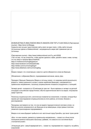 #AHBARJIETMALTA #MALTANEWS #MALTA AMAZON.COM TOP и FLASH DEALS (Партнерская
ссылка) - https://amzn.to/3feogyg
Сравните все лучшие туристические сайты всего за один поиск, чтобы найти лучшие
гостиничные сделки в Hotelscombined - награжденный в мире сайт сравнения цен на
гостиницы.
(Партнерская ссылка) - https://www.hotelscombined.com/?a_aid=20558
«Так что все, что вы хотели бы, чтобы другие сделали с вами, делайте также с ними, потому
что это закон и пророки #jesus #catholic.
https://t.me/themommichogblogdotcom
https://www.facebook.com/ahbarjietmalta
https://twitter.com/mummichogblogd1
https://www.slideshare.net/mummichogblog
---
Макрон говорит, что «позитивные» новости о детях обижаются в атаке во Франции.
Обновления с собранием Macron, подозреваемая молчание, масса, фон
Президент Франции Эммануэль Макрон в пятницу сказал, что здоровье детей дошкольного
возраста, тяжело раненного в атаке с ножом сирийским беженцем, «направляется в
правильном направлении», поскольку злоумышленник отказался сотрудничать с полицией.
Четверо детей - в возрасте от 22 месяцев до трех лет - были зарезаны в четверг на детской
площадке в альпийском городе Аннеси, обычно идиллическом месте на озерах, популярном
среди туристов.
Поскольку социальные сети, затопленные похвалой за спасателей, и человек, который был
героем для преследования злоумышленника из этого района, источники, близкие к
расследованию
Прокуроры настаивали на том, что они не видели террористического мотива в атаке, но
буйство усилила напряженность во Франции из-за иммиграции, когда правые политики
захватили происхождение подозреваемого.
Макрон и его жена Бриджит прибыли в юго -восточный город Гренобль, где лечат троих детей.
«Все, что мне сказали, движется в правильном направлении», - сказал он в Анне после
посещения раненых малышей в больнице, добавив, что новости в их состоянии были
«положительными».
«Атакующие дети - самый варварский акт», - сказал он, подчеркивая его «гордость» за работу
спасателей.
 