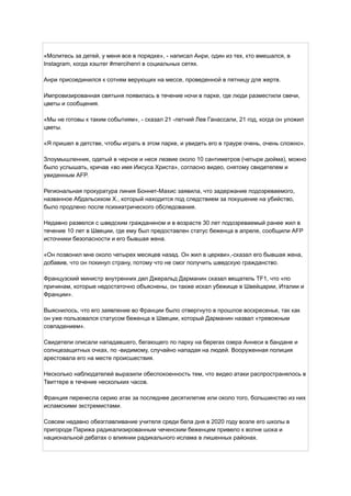 «Молитесь за детей, у меня все в порядке», - написал Анри, один из тех, кто вмешался, в
Instagram, когда хэштег #mercihenri в социальных сетях.
Анри присоединился к сотням верующих на мессе, проведенной в пятницу для жертв.
Импровизированная святыня появилась в течение ночи в парке, где люди разместили свечи,
цветы и сообщения.
«Мы не готовы к таким событиям», - сказал 21 -летний Лев Ганассали, 21 год, когда он уложил
цветы.
«Я пришел в детстве, чтобы играть в этом парке, и увидеть его в трауре очень, очень сложно».
Злоумышленник, одетый в черное и неся лезвие около 10 сантиметров (четыре дюйма), можно
было услышать, кричав «во имя Иисуса Христа», согласно видео, снятому свидетелем и
увиденным AFP.
Региональная прокуратура линия Боннет-Махис заявила, что задержание подозреваемого,
названное Абдальсихом Х., который находится под следствием за покушение на убийство,
было продлено после психиатрического обследования.
Недавно развелся с шведским гражданином и в возрасте 30 лет подозреваемый ранее жил в
течение 10 лет в Швеции, где ему был предоставлен статус беженца в апреле, сообщили AFP
источники безопасности и его бывшая жена.
«Он позвонил мне около четырех месяцев назад. Он жил в церкви»,-сказал его бывшая жена,
добавив, что он покинул страну, потому что не смог получить шведскую гражданство.
Французский министр внутренних дел Джеральд Дарманин сказал вещатель TF1, что «по
причинам, которые недостаточно объяснены, он также искал убежище в Швейцарии, Италии и
Франции».
Выяснилось, что его заявление во Франции было отвергнуто в прошлое воскресенье, так как
он уже пользовался статусом беженца в Швеции, который Дарманин назвал «тревожным
совпадением».
Свидетели описали нападавшего, бегающего по парку на берегах озера Аннеси в бандане и
солнцезащитных очках, по -видимому, случайно нападая на людей. Вооруженная полиция
арестовала его на месте происшествия.
Несколько наблюдателей выразили обеспокоенность тем, что видео атаки распространялось в
Твиттере в течение нескольких часов.
Франция перенесла серию атак за последнее десятилетие или около того, большинство из них
исламскими экстремистами.
Совсем недавно обезглавливание учителя среди бела дня в 2020 году возле его школы в
пригороде Парижа радикализированным чеченским беженцем привело к волне шока и
национальной дебатах о влиянии радикального ислама в лишенных районах.
 