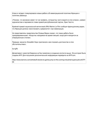 Атака в четверг стимулировала новые дебаты об иммиграционной политике Франции и
политике убежища.
«Похоже, что виновник имеет тот же профиль, который вы часто видите в этих атаках»,-заявил
журналистам в парламенте глава правой республиканской партии, Эрик Чиотти.
Крайней правой национальной митинговой (RN) Marine Le Pen сообщил французскому радио,
что Франция должна «восстановить суверенитет» при иммиграции.
Но представитель правительства Оливье Веран сказал, что такие дебаты были
преждевременными: «Когда мы находимся во время эмоций, когда дети находятся за
операционным столом».
Премьер -министр Элизабет Борн пригласила «все показать достоинство в этих
обстоятельствах».
bur-jj/fb
Департамент новостей Баррона не был вовлечен в создание контента выше. Эта история была
создана AFP. Для получения дополнительной информации перейдите на AFP.com.
https://www.barrons.com/articles/6-stocks-to-ganta-jump-on-the-coming-industrial-supercycle-a437f1
95
 