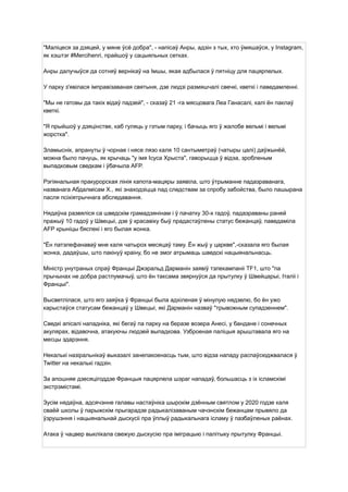 "Маліцеся за дзяцей, у мяне ўсё добра", - напісаў Анры, адзін з тых, хто ўмяшаўся, у Instagram,
як хэштэг #Mercihenri, прайшоў у сацыяльных сетках.
Анры далучыўся да сотняў вернікаў на Імшы, якая адбылася ў пятніцу для пацярпелых.
У парку з'явілася імправізаваная святыня, дзе людзі размяшчалі свечкі, кветкі і паведамленні.
"Мы не гатовы да такіх відаў падзей", - сказаў 21 -га мясцовага Леа Ганасалі, калі ён паклаў
кветкі.
"Я прыйшоў у дзяцінстве, каб гуляць у гэтым парку, і бачыць яго ў жалобе вельмі і вельмі
жорстка".
Зламыснік, апрануты ў чорнае і нясе лязо каля 10 сантыметраў (чатыры цалі) даўжынёй,
можна было пачуць, як крычаць "у імя Ісуса Хрыста", гаворыцца ў відэа, зробленым
выпадковым сведкам і ўбачыла AFP.
Рэгіянальная пракурорская лінія капота-мацяры заявіла, што ўтрыманне падазраванага,
названага Абдалмісам Х., які знаходзіцца пад следствам за спробу забойства, было пашырана
пасля псіхіятрычнага абследавання.
Нядаўна развяліся са шведскім грамадзянінам і ў пачатку 30-х гадоў, падазраваны раней
пражыў 10 гадоў у Швецыі, дзе ў красавіку быў прадастаўлены статус бежанцаў, паведаміла
AFP крыніцы бяспекі і яго былая жонка.
"Ён патэлефанаваў мне каля чатырох месяцаў таму. Ён жыў у царкве",-сказала яго былая
жонка, дадаўшы, што пакінуў краіну, бо не змог атрымаць шведскі нацыянальнасць.
Міністр унутраных спраў Францыі Джэральд Дарманін заявіў тэлекампаніі TF1, што "па
прычынах не добра растлумачыў, што ён таксама звярнуўся да прытулку ў Швейцарыі, Італіі і
Францыі".
Высветлілася, што яго заяўка ў Францыі была адхіленая ў мінулую нядзелю, бо ён ужо
карыстаўся статусам бежанцаў у Швецыі, які Дарманін назваў "трывожным супадзеннем".
Сведкі апісалі нападніка, які бегаў па парку на беразе возера Анесі, у бандане і сонечных
акулярах, відавочна, атакуючы людзей выпадкова. Узброеная паліцыя арыштавала яго на
месцы здарэння.
Некалькі назіральнікаў выказалі занепакоенасць тым, што відэа нападу распаўсюджвалася ў
Twitter на некалькі гадзін.
За апошняе дзесяцігоддзе Францыя пацярпела шэраг нападаў, большасць з іх ісламскімі
экстрэмістамі.
Зусім нядаўна, адсячэнне галавы настаўніка шырокім дзённым святлом у 2020 годзе каля
сваёй школы ў парыжскім прыгарадзе радыкалізаваным чачэнскім бежанцам прывяло да
ўзрушэння і нацыянальнай дыскусіі пра ўплыў радыкальнага ісламу ў пазбаўленых раёнах.
Атака ў чацвер выклікала свежую дыскусію пра іміграцыю і палітыку прытулку Францыі.
 