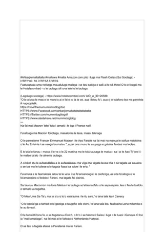 #Ahbarjiemaltaltalta #maltaws #malta Amazon.com pito i luga ma Flash Colizs (Sui Sootaga) -
HTITPYG: 10. HTITSZ.T/3FES
Faatusatusa uma nofoaga maualuluga malaga i se tasi sailiga e saili ai le sili Hotel O lo o feagai ma
le Hotelscombed - o le taulaga sili ona lelei o le taulaga.
(Lagolago sootaga) - https://www.hotelscombed.com/ AID_A_ID=20588
"O le a lava le mea e te manaʻo ai e fai e isi ia te oe, aua i latou foʻi, aua o le tulafono lea ma perofeta
# napooplelik.
https://t.me/themumumismisblogctoc
HTTPS://www.Facebook.com/ahbarjiemaltaltaltaltaltaltalta
HTTPS://Twitter.com/mummidogblogd1
HTTPS://www.slsidehare.net/mummictogblog
---
Na fai mai Macron 'lelei' tala i tamaiti i le tiga i France naifi
Faʻafouga ma Macron fonotaga, masalomia le leoa, maso, talaʻaga
O le peresitene Francer Emmanuel Macron i le Aso Faraile na fai mai na manua le soifua maloloina
o le Au Enisinia i se vaega taumatau ", e pei ona musu le auupega e galulue faatasi ma leoleo.
E toʻafa le fanau - matua i le va o le 22 masina ma le tolu tausaga le matua - sa i ai le Aso Toʻonaʻi i
le malae taʻalo i le alnenis taulaga.
A o lolofi atu le aufaasālalau a le aufaasālalau ma viiga mo tagata laveai ma o se tagata ua sauaina
o se toa mo le tuliese o le tagata fiaaai sa totoe i le eria. "
Faʻamata e le faamalosia latou te le vaʻai i se faʻanoanoaga i le osofaʻiga, ae o le faʻailoga o le
faʻamalosiina o feololo i Farani, ma tagata fai pisinisi.
Sa taunuu Maconron ma lona faletua i le taulaga soʻetisa isofatu o le sapasapaia, lea o fea le toatolu
o tamaiti ua togafitia.
"O Mea Uma Sa Taʻu mai ai aʻu o loʻo valaʻauina i le itu saʻo," o lana tala lea i Canecy
"O le osofaʻiga a tamaiti o le gaioiga e taugofie tele eleni," o lana tala lea, faailoaina Lona mitamita o
le au laveaʻi.
O le tamaititi lona fa, o se tagatanuu Dutch, o loʻo i se falemaʻi Swiss i luga o le tuaoi i Geneva. O loo
ia "mai lamatiaga", na fai mai ai le faifeau o Netherlands Haketai.
O se tasi o tagata afaina o Peretania ma isi Farani.
 