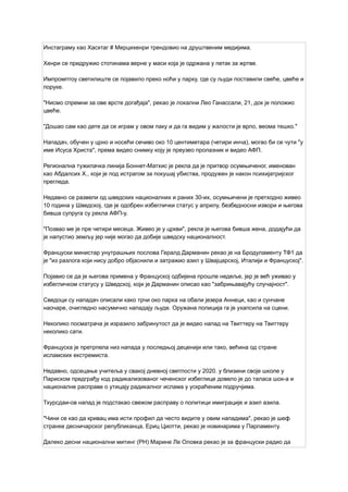 Инстаграму као Хасхтаг # Мерцихенри трендовио на друштвеним медијима.
Хенри се придружио стотинама верне у маси која је одржана у петак за жртве.
Импромптоу светилиште се појавило преко ноћи у парку, где су људи поставили свеће, цвеће и
поруке.
"Нисмо спремни за ове врсте догађаја", рекао је локални Лео Ганассали, 21, док је положио
цвеће.
"Дошао сам као дете да се играм у овом паку и да га видим у жалости је врло, веома тешко."
Нападач, обучен у црно и носећи сечиво око 10 центиметара (четири инча), могао би се чути "у
име Исуса Христа", према видео снимку коју је преузео пролазник и видео АФП.
Регионална тужилачка линија Боннет-Матхис је рекла да је притвор осумњиченог, именован
као Абдалсих Х., који је под истрагом за покушај убиства, продужен је након психијатријског
прегледа.
Недавно се развели од шведских националних и раних 30-их, осумњичени је претходно живео
10 година у Шведској, где је одобрен избеглички статус у априлу, безбедносни извори и његова
бивша супруга су рекла АФП-у.
"Позвао ме је пре четири месеца. Живео је у цркви", рекла је његова бивша жена, додајући да
је напустио земљу јер није могао да добије шведску националност.
Француски министар унутрашњих послова Гералд Дарманин рекао је на Бродуламенту ТФ1 да
је "из разлога који нису добро објаснили и затражио азил у Швајцарској, Италији и Француској".
Појавио се да је његова примена у Француској одбијена прошле недеље, јер је већ уживао у
избегличком статусу у Шведској, који је Дарманин описао као "забрињавајућу случајност".
Сведоци су нападач описали како трчи око парка на обали језера Аннеци, као и сунчане
наочаре, очигледно насумично нападају људе. Оружана полиција га је ухапсила на сцени.
Неколико посматрача је изразило забринутост да је видео напад на Твиттеру на Твиттеру
неколико сати.
Француска је претрпела низ напада у последњој деценији или тако, већина од стране
исламских екстремиста.
Недавно, одсецање учитеља у свакој дневној светлости у 2020. у близини своје школе у
​
​
Париском предграђу код радикализованог чеченског избеглице довело је до таласа шок-а и
националне расправе о утицају радикалног ислама у ускраћеним подручјима.
Тхурсдаи-ов напад је подстакао свежом расправу о политици имиграције и азил азила.
"Чини се као да кривац има исти профил да често видите у овим нападима", рекао је шеф
странке десничарског републиканца, Ериц Циотти, рекао је новинарима у Парламенту.
Далеко десни национални митинг (РН) Марине Ле Оловка рекао је за француски радио да
 