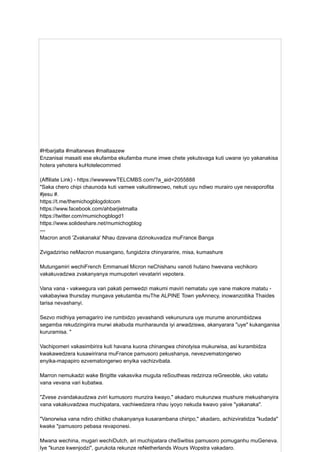 #Hbarjalta #maltanews #maltaazew
Enzanisai masaiti ese ekufamba ekufamba mune imwe chete yekutsvaga kuti uwane iyo yakanakisa
hotera yehotera kuHotelecommed
(Affiliate Link) - https://wwwwwwTELCMBS.com/?a_aid=2055888
"Saka chero chipi chaunoda kuti vamwe vakuitirewowo, nekuti uyu ndiwo murairo uye nevaporofita
#jesu #.
https://t.me/themichogblogdotcom
https://www.facebook.com/ahbarjietmalta
https://twitter.com/mumichogblogd1
https://www.solideshare.net/mumichogblog
---
Macron anoti 'Zvakanaka' Nhau dzevana dzinokuvadza muFrance Banga
Zvigadziriso neMacron musangano, fungidzira chinyararire, misa, kumashure
Mutungamiri wechiFrench Emmanuel Micron neChishanu vanoti hutano hwevana vechikoro
vakakuvadzwa zvakanyanya mumupoteri vevatariri vepotera.
Vana vana - vakwegura vari pakati pemwedzi makumi maviri nematatu uye vane makore matatu -
vakabayiwa thursday mungava yekutamba muThe ALPINE Town yeAnnecy, inowanzoitika Thaides
tarisa nevashanyi.
Sezvo midhiya yemagariro ine rumbidzo yevashandi vekununura uye murume anorumbidzwa
segamba rekudzingirira murwi akabuda munharaunda iyi arwadziswa, akanyarara "uye" kukanganisa
kururamisa. "
Vachipomeri vakasimbirira kuti havana kuona chinangwa chinotyisa mukurwisa, asi kurambidza
kwakawedzera kusawirirana muFrance pamusoro pekushanya, nevezvematongerwo
enyika-mapapiro ezvematongerwo enyika vachizvibata.
Marron nemukadzi wake Brigitte vakasvika muguta reSoutheas redzinza reGreeoble, uko vatatu
vana vevana vari kubatwa.
"Zvese zvandakaudzwa zviri kumusoro munzira kwayo," akadaro mukunzwa mushure mekushanyira
vana vakakuvadzwa muchipatara, vachiwedzera nhau iyoyo nekuda kwavo yaive "yakanaka".
"Vanorwisa vana ndiro chiitiko chakanyanya kusarambana chiripo," akadaro, achizviratidza "kudada"
kwake "pamusoro pebasa revaponesi.
Mwana wechina, mugari wechiDutch, ari muchipatara cheSwitiss pamusoro pomuganhu muGeneva.
Iye "kunze kwenjodzi", gurukota rekunze reNetherlands Wours Wopstra vakadaro.
 