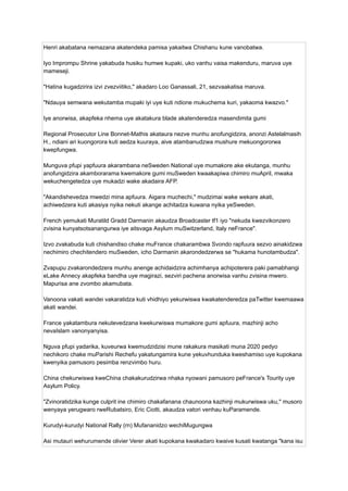 Henri akabatana nemazana akatendeka pamisa yakaitwa Chishanu kune vanobatwa.
Iyo Imprompu Shrine yakabuda husiku humwe kupaki, uko vanhu vaisa makenduru, maruva uye
mameseji.
"Hatina kugadzirira izvi zvezviitiko," akadaro Loo Ganassali, 21, sezvaakatisa maruva.
"Ndauya semwana wekutamba mupaki iyi uye kuti ndione mukuchema kuri, yakaoma kwazvo."
Iye anorwisa, akapfeka nhema uye akatakura blade akatenderedza masendimita gumi
Regional Prosecutor Line Bonnet-Mathis akataura nezve munhu anofungidzira, anonzi Astelalmasih
H., ndiani ari kuongorora kuti aedza kuuraya, aive atambanudzwa mushure mekuongororwa
kwepfungwa.
Munguva pfupi yapfuura akarambana neSweden National uye mumakore ake ekutanga, munhu
anofungidzira akamborarama kwemakore gumi muSweden kwaakapiwa chimiro muApril, mwaka
wekuchengetedza uye mukadzi wake akadaira AFP.
"Akandishevedza mwedzi mina apfuura. Aigara muchechi," mudzimai wake wekare akati,
achiwedzera kuti akasiya nyika nekuti akange achitadza kuwana nyika yeSweden.
French yemukati Muratild Gradd Darmanin akaudza Broadcaster tf1 iyo "nekuda kwezvikonzero
zvisina kunyatsotsanangurwa iye aitsvaga Asylum muSwitzerland, Italy neFrance".
Izvo zvakabuda kuti chishandiso chake muFrance chakarambwa Svondo rapfuura sezvo ainakidzwa
nechimiro chechitendero muSweden, icho Darmanin akarondedzerwa se "hukama hunotambudza".
Zvapupu zvakarondedzera munhu anenge achidaidzira achimhanya achipoterera paki pamabhangi
eLake Annecy akapfeka bandha uye magirazi, sezviri pachena anorwisa vanhu zvisina mwero.
Mapurisa ane zvombo akamubata.
Vanoona vakati wandei vakaratidza kuti vhidhiyo yekurwiswa kwakatenderedza paTwitter kwemaawa
akati wandei.
France yakatambura nekutevedzana kwekurwiswa mumakore gumi apfuura, mazhinji acho
nevaIslam vanonyanyisa.
Nguva pfupi yadarika, kuveurwa kwemudzidzisi mune rakakura masikati muna 2020 pedyo
nechikoro chake muParishi Rechefu yakatungamira kune yekuvhunduka kweshamiso uye kupokana
kwenyika pamusoro pesimba renzvimbo huru.
China chekurwiswa kweChina chakakurudzirwa nhaka nyowani pamusoro peFrance's Tourity uye
Asylum Policy.
"Zvinoratidzika kunge culprit ine chimiro chakafanana chaunoona kazhinji mukurwiswa uku," musoro
wenyaya yerugwaro rweRubatsiro, Eric Ciotti, akaudza vatori venhau kuParamende.
Kurudyi-kurudyi National Rally (rn) Mufananidzo wechiMugungwa
Asi mutauri wehurumende olivier Verer akati kupokana kwakadaro kwaive kusati kwatanga "kana isu
 