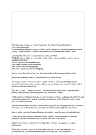 #Ahbarjietmalta #maltanews #malta Amazon.com Top a Flash Deals (Affiliate Link) -
https://amzn.to/3feogyg
Porovnajte všetky najlepšie cestovné stránky v jednom hľadaní, aby ste našli tie najlepšie hotelové
ponuky v hotelsCombined - ocenená najlepšia stránka porovnávania cien hotela na svete.
(Affiliate Link) - https://www.hotelscombined.com/?a_aid=20558
"Takže čokoľvek si želáte, aby vám ostatní urobili, urobte im tiež, pretože to je zákon a proroci
#JESUS ​
​
#CATHOLIC."
https://t.me/themummichogblogDotcom
https://www.facebook.com/ahbarjietmalta
https://twitter.com/mummichogblogd1
https://www.slideshare.net/mummichogblog
---
Macron hovorí, že „pozitívne“ správy o deťoch zranených vo Francúzskom nožovom útoku
Aktualizácie na stretnutí Macron, podozrenie na tiché, omšu, pozadie
Francúzsky prezident Emmanuel Macron v piatok uviedol, že zdravie predškolských detí zle
zranených pri masovom útoku sýrskeho utečenca „smerovalo správnym smerom“, pretože útočník
odmietol spolupracovať s políciou.
Štyri deti - vo veku 22 mesiacov a tri roky - boli bodnuté vo štvrtok na ihrisku v alpskom meste
Annecy, normálne idylické miesto na jazere, ktoré je obľúbené u turistov.
Keďže sociálne médiá zaplavili chválu za záchranných pracovníkov a muž sa považoval za hrdinu za
prenasledovania útočníka z oblasti, zdroje blízko vyšetrovania uviedli, že útočník zostáva „úplne
tichý“ a „bráni spravodlivosti“.
Prokurátori trvali na tom, že v útoku nevideli teriestorový motív, ale Rampage zintenzívnil napätie vo
Francúzsku nad prisťahovalectvom, pričom pravicoví politici sa chopili pôvodu podozrivého.
Macron a jeho manželka Brigitte prišli do juhovýchodného mesta Grenoble, kde sa liečia tri deti.
„Všetko, čo mi bolo povedané, smeruje správnym smerom,“ povedal v Anneky po návšteve
zranených batoľat v nemocnici a dodal, že správy o ich stave sú „pozitívne“.
„Útok na deti je najviac barbarským činom,“ povedal a zdôraznil svoju „pýchu“ nad prácou
záchranárov.
Štvrté dieťa, holandský občan, je vo švajčiarskej nemocnici za hranicami v Ženeve. Je „z
nebezpečenstva“, povedal Holandsko minister zahraničných vecí Wopke Hoekstra.
 