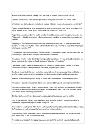 V parku, kde ľudia umiestnili sviečky, kvety a správy, sa objavila improvizovaná svätyňa.
„Nie sme pripravení na tieto udalosti,“ povedal 21 -ročný Leo Ganassali, keď položil kvety.
„Prišiel som ako dieťa, aby som hral v tomto parku a videl som ho v smútku, je veľmi, veľmi tvrdý.“
Útočník, oblečený v čiernej farbe a nesúci čepeľ okolo 10 centimetrov (štyri palce) dlhý, bolo počuť
kričať „v mene Ježiša Krista“, podľa videa, ktoré vzal okoloidúci a videl AFP.
Regionálna prokurátorka Bonnet-Mathis uviedla, že zadržiavanie podozrivého, pomenovaného ako
Abdalmasih H., ktorý je predmetom vyšetrovania pokusu o vraždu, sa po psychiatrickom vyšetrení
rozšírilo.
Podozrivý sa nedávno rozviedol od švédskeho štátneho štátu a vo veku 30 rokov predtým žil vo
Švédsku 10 rokov, kde mu bolo v apríli udelené štatút utečencov, informovali bezpečnostné zdroje a
jeho bývalá manželka AFP.
„Zavolal mi asi pred štyrmi mesiacmi. Býval v kostole,“ povedala jeho bývalá manželka a dodala, že
opustil krajinu, pretože nebol schopný získať švédsku národnosť.
Francúzsky minister vnútra Gerald Darmanin povedal vysielateľovi TF1, že „z dôvodov, ktoré nie sú
dobre vysvetlené, tiež hľadal azyl vo Švajčiarsku, Taliansku a Francúzsku“.
Ukázalo sa, že jeho žiadosť vo Francúzsku bola zamietnutá minulú nedeľu, pretože sa už tešil
utečencovi vo Švédsku, ktorý Darmanin označil za „znepokojujúcu náhodu“.
Svedkovia opísali útočníka, ktorý beží okolo parku na brehoch jazera Annecy, ktorý nosil šatku a
slnečné okuliare a zjavne náhodne útočil na ľudí. Ozbrojená polícia ho zatkla na mieste činu.
Niekoľko pozorovateľov vyjadrilo obavy, že video útoku rozposlalo na Twitteri niekoľko hodín.
Francúzsko v poslednom desaťročí utrpelo sériu útokov, väčšinu z nich islamskými extrémistami.
Naposledy, sťanie učiteľa v širokom dennom svetle v roku 2020 neďaleko jeho školy na Parížskom
predmestí radikalizovaným čečenským utečencom viedlo k vlnu šoku a národnej diskusii o vplyve
radikálneho islamu v zbavených oblastiach.
Štvrtkový útok podnietil novú diskusiu o francúzskej prisťahovaleckej a azylovej politike.
„Zdá sa, že vinník má rovnaký profil, aký často vidíte pri týchto útokoch,“ povedal novinárom v
Parlamente šéf pravicovej republikánskej strany Eric Ciotti.
Prispôsobenie národnej rally (RN) Marine Le Pen pre francúzske rádio pre francúzske rádio povedal,
že Francúzsko by malo „znovu získať suverenitu“ na prisťahovalectvo.
Hovorca vlády Olivier Veran však uviedol, že takéto debaty boli predčasné „keď sa nachádzame v
čase emócií, keď sú deti na operačnom stole“.
Predseda vlády Elisabeth Borne pozvala „každý, aby za týchto okolností preukázal dôstojnosť“.
 