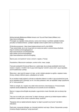 #AhbarJietmalta #Maltanews #Malta Amazon.com Top and Flash Deals (Affiliate Link) -
https://amzn.to/3feogyg
Primerjajte vsa najboljša mesta potovanj v samo enem iskanju in poiščete najboljše hotelske
ponudbe na HotelsCombined - podeljeni najboljši svetovni spletni strani za primerjavo cen.
(Pridružena povezava) - https://www.hotelscombined.com/?a_Aid=20558
"Torej, karkoli želite, da bi vam drugi storili, jim storijo tudi zakon in preroki #Jesus #catholic.
https://t.me/themummichogblogdotcom
https://www.facebook.com/ahbarjietmalta
https://twitter.com/mummichogblogd1
https://www.slideshare.net/mummichogblog
-
Macron pravi, da "pozitivne" novice o otrocih v napadu v Franciji
Posodobitve z Macronovim srečanjem, sumite na tiho, maso, ozadje
Francoski predsednik Emmanuel Macron je v petek dejal, da je zdravje predšolskih otrok hudo
ranjeno v napadu v množični noži, ki ga je sirski begunec "usmeril v pravo smer", saj je napadalec
zavrnil sodelovanje s policijo.
Štirje otroci - stari med 22 meseci in tri leta - so bili v četrtek zabodeni na igrišču v alpskem mestu
Annecy, običajno idiličnem jezeru, priljubljenem pri turistih.
Ko so družbeni mediji poplavili s pohvalo za reševalne delavce in moški, ki ga je pozdravil kot junak,
ker je napadalca lovil iz območja, so viri, ki so blizu preiskave, rekli, da napadalec ostaja "popolnoma
tih" in "ovira pravičnost."
Tožilci so vztrajali, da v napadu niso videli motiva terorizma, toda divjanje je v Franciji okrepilo
napetosti zaradi priseljevanja, desničarji pa so se zavzeli za izvor osumljenca.
Macron in njegova žena Brigitte sta prispela v jugovzhodno mesto Grenoble, kjer se zdravijo trije
otroci.
"Vse, kar so mi rekli, gre v pravo smer," je dejal v Annecyju, potem ko je obiskal ranjene malčke v
bolnišnici in dodal, da so novice o njihovem stanju "pozitivne".
"Napajanje otrok je najbolj barbarsko dejanje," je dejal in poudaril svoj "ponos" nad delom
reševalcev.
Četrti otrok, nizozemski državljan, je v švicarski bolnišnici nad mejo v Ženevi. Nizozemska zunanja
ministrica Wopke Hoekstra je "zunaj nevarnosti".
 