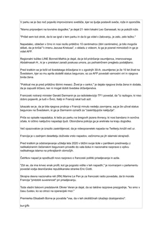 V parku se je čez noč pojavilo improvizirano svetišče, kjer so ljudje postavili sveče, rože in sporočila.
"Nismo pripravljeni na tovrstne dogodke," je dejal 21 -letni lokalni Leo Ganassali, ko je položil rože.
"Prišel sem kot otrok, da bi se igral v tem parku in da bi ga videl v žalovanju, je zelo, zelo težko."
Napadalec, oblečen v črno in nosi rezilo približno 10 centimetrov (štiri centimetre), je bilo mogoče
slišati, da je kričal "v imenu Jezusa Kristusa", v skladu z videom, ki ga je posnel mimoidoči in ga je
videl AFP.
Regionalni tožilec LINE Bonnet-Mathis je dejal, da je bil pridržanje osumljenca, imenovanega
Abdalmasah H., ki je v preiskavi zaradi poskusa umora, po psihiatričnem pregledu podaljšano.
Pred kratkim se je ločil od švedskega državljana in v zgodnjih 30-ih, osumljenec je že 10 let živel na
Švedskem, kjer so mu aprila dodelili status beguncev, so za AFP povedali varnostni viri in njegova
bivša žena.
"Poklical me je pred približno štirimi meseci. Živel je v cerkvi," je dejala njegova bivša žena in dodala,
da je zapustil državo, ker ni mogel dobiti švedske državljanstva.
Francoski notranji minister Gerald Darmanin je za radiotelevizijo TF1 povedal, da "iz razlogov, ki niso
dobro pojasnili, je tudi v Švici, Italiji in Franciji iskal tudi azil.
Izkazalo se je, da je bila njegova prošnja v Franciji minulo nedeljo zavrnjena, saj je že užival status
beguncev na Švedskem, ki ga je Darmanin označil za "zaskrbljujoče naključje".
Priče so opisale napadalca, ki teče po parku na bregovih jezera Annecy, ki nosi bandano in sončna
očala, ki očitno naključno napadajo ljudi. Oborožena policija ga je aretirala na kraju dogodka.
Več opazovalcev je izrazilo zaskrbljenost, da je videoposnetek napada na Twitterju krožil več ur.
Francija je v zadnjem desetletju doživela vrsto napadov, večinoma pa jih islamski skrajneži.
Pred kratkim je odstranjevanje učitelja leta 2020 v bližini svoje šole v pariškem predmestju z
radikaliziranim čečenskim beguncem privedlo do vala šoka in nacionalne razprave o vplivu
radikalnega islama na prikrajšanih območjih.
Četrtkov napad je spodbudil novo razpravo o francoski politiki priseljevanja in azila.
"Zdi se, da ima krivec enak profil, kot ga pogosto vidite v teh napadih," je novinarjem v parlamentu
povedal vodja desničarske republikanske stranke Eric Ciotti.
Skrajna desna nacionalna reli (RN) Marine Le Pen je za francoski radio povedala, da bi morala
Francija "pridobiti suverenost" pri priseljevanju.
Toda vladni tiskovni predstavnik Olivier Veran je dejal, da so takšne razprave prezgodnje, "ko smo v
času čustev, ko so otroci na operacijski mizi."
Premierka Elisabeth Borne je povabila "vse, da v teh okoliščinah izkažejo dostojanstvo".
bur-jj/fb
 