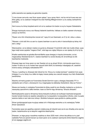 qofka weerarka soo qaaday ee garoonka ciyaarta.
"U soo ducee carruurta, wax fiican ayaan qabaa," ayuu qoray Henri, mid ka mid ah kuwa wax soo
dhex galay, oo ku saabsan Instagram-ka sida Hashtag #Magernichenri uu ku waday warbaahinta
bulshada.
Henri wuxuu ku biiray boqolaal aamin ah oo ku saabsan tiro badan oo ay ku hayaan Dabaladaha.
Sheyga impmpuptu wuxuu soo ifbaxay habeenki baarkinka, halkaas oo dadku saareen shumacyo,
ubaxyo iyo farriimo.
"Diyaar uma nihin dhacdooyinka noocan ah," ayay tiri Leo Gaansasli, oo 21 jir ah, siduu u ubaxu.
"Waxaan u imid sidii ilmo oo aan ku ciyaaro beertaan oo aan ku arko in baroordiiqda ay tahay mid
aad u adag."
Weeraryahan, oo ku labisan madow oo gunta ku dhawaad ​
​
10 sentimitir (afar inji) muddo dheer, ayaa
laga maqli karaa qaylada "magaca Ciise", sida laga soo xigtay fiidiyow uu soo qaatay by bt ty by by.
Khadka xeerloorista ee gobolka Bonnet-Mathis ayaa sheegay in haynta tuhmanaha, oo loo
magacaabay Abdulasmas-ka H., kaasoo baaritaan ku socda iskuday dil, la kordhiyay ka dib
baaritaanka maskaxda.
Dhawaan laga soo furay qaran oo reer Sweden ah oo ay ahayd 30-kiin, tuhmanaha ayaa hore u
noolaa 10 sano oo uu ku noolaa heer qaxooti bishii Abriil, ilo wareedyo nabadgelyo ah, xaaskiisii
​
​
horena waxay usheegtay wakaaladda AFP.
"Wuxuu ii yeedhay ku dhawaad ​
​
afar bilood ka hor. Wuxuu ku noolaa kaniisad," xaaskiisii ​
​
hore ayaa
sheegay in uu ku daray inuu dalka ka tagay maxaa yeelay wuu awoodi waayey inuu helo dhalashada
iswiidhishka.
Wasiirka arrimaha gudaha ee Faransiiska Gerald Darminin ayaa u sheegay Idaacadda TF1 in
sababaha aan si fiican u sharaxeynin inuu magangalyo ka dalbaday Switzerland, Italy iyo France ".
Waxaa soo baxday in codsigiisa Faransiiska la diiday axadii la soo dhaafay madaama uu durba ku
raaxeystay qaxootinimo dalka Iswiidan, kaas oo Darmin lagu tilmaamay "dhacdo dhibaato".
Markhaatiyaasha ayaa ku tilmaamay faraxumeeyaha kudhaca ee kudhaqan baarkada bangiyada
harada harada harada ee xijaabta xabaalaha iyo muraayadaha muraayadaha indhaha, sida muuqata
weerara dadka si aan kala sooc lahayn. Booliska hubaysan ayaa goobta ku qabtay goobta.
Dhowr goobjoogeyaal ayaa muujiyay walaac ah in fiidiyowga weerarka uu ku wareejiyay Twitter
dhowr saacadood.
Faransiiska ayaa soo gaadhay weerarro isdaba joog ah tobankii sano ee la soo dhaafay ama wax ka
badan, badankoodna ay ku leeyihiin xagjiriinta islaamiyiinta.
Dhawaan, oo laga gooyo macalinka maalinta oo dhan 2020 meel u dhow iskuulkiisa oo ku yaal
xaafadda Paris ee qaxooti kacsan iyo dood qaran oo ku saabsan saameynta diinta Islaamka xagjirka
ah ee aagagga xagjirka ah.
 
