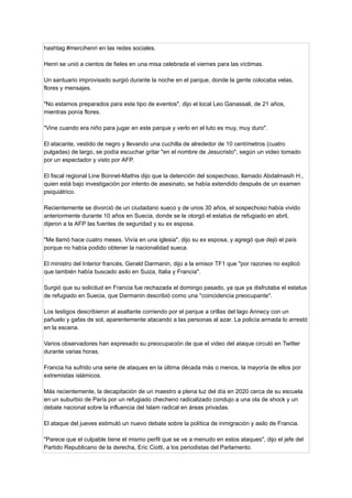 hashtag #mercihenri en las redes sociales.
Henri se unió a cientos de fieles en una misa celebrada el viernes para las víctimas.
Un santuario improvisado surgió durante la noche en el parque, donde la gente colocaba velas,
flores y mensajes.
"No estamos preparados para este tipo de eventos", dijo el local Leo Ganassali, de 21 años,
mientras ponía flores.
"Vine cuando era niño para jugar en este parque y verlo en el luto es muy, muy duro".
El atacante, vestido de negro y llevando una cuchilla de alrededor de 10 centímetros (cuatro
pulgadas) de largo, se podía escuchar gritar "en el nombre de Jesucristo", según un video tomado
por un espectador y visto por AFP.
El fiscal regional Line Bonnet-Mathis dijo que la detención del sospechoso, llamado Abdalmasih H.,
quien está bajo investigación por intento de asesinato, se había extendido después de un examen
psiquiátrico.
Recientemente se divorció de un ciudadano sueco y de unos 30 años, el sospechoso había vivido
anteriormente durante 10 años en Suecia, donde se le otorgó el estatus de refugiado en abril,
dijeron a la AFP las fuentes de seguridad y su ex esposa.
"Me llamó hace cuatro meses. Vivía en una iglesia", dijo su ex esposa, y agregó que dejó el país
porque no había podido obtener la nacionalidad sueca.
El ministro del Interior francés, Gerald Darmanin, dijo a la emisor TF1 que "por razones no explicó
que también había buscado asilo en Suiza, Italia y Francia".
Surgió que su solicitud en Francia fue rechazada el domingo pasado, ya que ya disfrutaba el estatus
de refugiado en Suecia, que Darmanin describió como una "coincidencia preocupante".
Los testigos describieron al asaltante corriendo por el parque a orillas del lago Annecy con un
pañuelo y gafas de sol, aparentemente atacando a las personas al azar. La policía armada lo arrestó
en la escena.
Varios observadores han expresado su preocupación de que el video del ataque circuló en Twitter
durante varias horas.
Francia ha sufrido una serie de ataques en la última década más o menos, la mayoría de ellos por
extremistas islámicos.
Más recientemente, la decapitación de un maestro a plena luz del día en 2020 cerca de su escuela
en un suburbio de París por un refugiado checheno radicalizado condujo a una ola de shock y un
debate nacional sobre la influencia del Islam radical en áreas privadas.
El ataque del jueves estimuló un nuevo debate sobre la política de inmigración y asilo de Francia.
"Parece que el culpable tiene el mismo perfil que se ve a menudo en estos ataques", dijo el jefe del
Partido Republicano de la derecha, Eric Ciotti, a los periodistas del Parlamento.
 