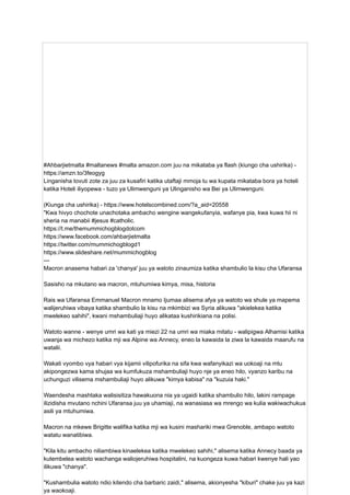 #Ahbarjietmalta #maltanews #malta amazon.com juu na mikataba ya flash (kiungo cha ushirika) -
https://amzn.to/3feogyg
Linganisha tovuti zote za juu za kusafiri katika utaftaji mmoja tu wa kupata mikataba bora ya hoteli
katika Hoteli iliyopewa - tuzo ya Ulimwenguni ya Ulinganisho wa Bei ya Ulimwenguni.
(Kiunga cha ushirika) - https://www.hotelscombined.com/?a_aid=20558
"Kwa hivyo chochote unachotaka ambacho wengine wangekufanyia, wafanye pia, kwa kuwa hii ni
sheria na manabii #jesus #catholic.
https://t.me/themummichogblogdotcom
https://www.facebook.com/ahbarjietmalta
https://twitter.com/mummichogblogd1
https://www.slideshare.net/mummichogblog
---
Macron anasema habari za 'chanya' juu ya watoto zinaumiza katika shambulio la kisu cha Ufaransa
Sasisho na mkutano wa macron, mtuhumiwa kimya, misa, historia
Rais wa Ufaransa Emmanuel Macron mnamo Ijumaa alisema afya ya watoto wa shule ya mapema
walijeruhiwa vibaya katika shambulio la kisu na mkimbizi wa Syria alikuwa "akielekea katika
mwelekeo sahihi", kwani mshambuliaji huyo alikataa kushirikiana na polisi.
Watoto wanne - wenye umri wa kati ya miezi 22 na umri wa miaka mitatu - walipigwa Alhamisi katika
uwanja wa michezo katika mji wa Alpine wa Annecy, eneo la kawaida la ziwa la kawaida maarufu na
watalii.
Wakati vyombo vya habari vya kijamii vilipofurika na sifa kwa wafanyikazi wa uokoaji na mtu
akipongezwa kama shujaa wa kumfukuza mshambuliaji huyo nje ya eneo hilo, vyanzo karibu na
uchunguzi vilisema mshambuliaji huyo alikuwa "kimya kabisa" na "kuzuia haki."
Waendesha mashtaka walisisitiza hawakuona nia ya ugaidi katika shambulio hilo, lakini rampage
ilizidisha mvutano nchini Ufaransa juu ya uhamiaji, na wanasiasa wa mrengo wa kulia wakiwachukua
asili ya mtuhumiwa.
Macron na mkewe Brigitte walifika katika mji wa kusini mashariki mwa Grenoble, ambapo watoto
watatu wanatibiwa.
"Kila kitu ambacho niliambiwa kinaelekea katika mwelekeo sahihi," alisema katika Annecy baada ya
kutembelea watoto wachanga waliojeruhiwa hospitalini, na kuongeza kuwa habari kwenye hali yao
ilikuwa "chanya".
"Kushambulia watoto ndio kitendo cha barbaric zaidi," alisema, akionyesha "kiburi" chake juu ya kazi
ya waokoaji.
 