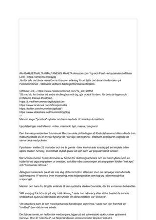#AHBARJIETMALTA #MALTANEWS #MALTA Amazon.com Top och Flash -erbjudanden (Affiliate
Link) - https://amzn.to/3feogygg
Jämför alla de bästa resesidorna i bara en sökning för att hitta de bästa hotellavtalen på
Hotelscombined - tilldelade världens bästa jämförelseswebbplats.
(Affiliate Link) - https://www.hotelscombined.com/?a_aid=20558
”Så vad du än önskar att andra skulle göra mot dig, gör också för dem, för detta är lagen och
profeterna #Jesus #Catholic.
https://t.me/themummichogblogdotcom
https://www.facebook.com/ahbarjietmalta
https://twitter.com/mummichogblogd1
https://www.slideshare.net/mummichogblog
---
Macron säger "positiva" nyheter om barn skadade i Frankrikes knivattack
Uppdateringar med Macron -möte, misstänkt tyst, massa, bakgrund
Den franska presidenten Emmanuel Macron sade på fredagen att förskolebarnens hälsa sårade i en
massknivattack av en syrisk flykting var "på väg i rätt riktning", eftersom angriparen vägrade att
samarbeta med polisen.
Fyra barn - mellan 22 månader och tre år gamla - blev knivhakade torsdag på en lekplats i den
alpina staden Annecy, en normalt idyllisk plats vid sjön som var populär bland turister.
När sociala medier översvämmade av beröm för räddningsarbetare och en man hyllade som en
hjälte för att jaga angriparen ur området, sa källor nära utredningen att angriparen förblev "helt tyst"
och "hindrande rättvisa."
Åklagare insisterade på att de inte såg ett terrormotiv i attacken, men de rampage intensifierade
spänningarna i Frankrike över invandring, med högerpolitiker som tog tag i den misstänkta
ursprunget.
Macron och hans fru Brigitte anlände till den sydöstra staden Grenoble, där tre av barnen behandlas.
"Allt som jag fick höra är på väg i rätt riktning," sade han i Annecy efter att ha besökt de sårade
småbarn på sjukhus och tilllade att nyheter om deras tillstånd var "positiva".
"Att attackera barn är den mest barbariska handlingen som finns," sade han och framhöll sin
"stolthet" över räddarnas arbete.
Det fjärde barnet, en holländsk medborgare, ligger på ett schweiziskt sjukhus över gränsen i
Genève. Hon är "utan fara", sa Nederländernas utrikesminister Wopke Hoekstra.
 
