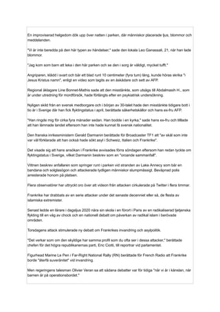 En improviserad helgedom dök upp över natten i parken, där människor placerade ljus, blommor och
meddelanden.
"Vi är inte beredda på den här typen av händelser," sade den lokala Leo Ganassali, 21, när han lade
blommor.
"Jag kom som barn att leka i den här parken och se den i sorg är väldigt, mycket tufft."
Angriparen, klädd i svart och bär ett blad runt 10 centimeter (fyra tum) lång, kunde höras skrika "i
Jesus Kristus namn", enligt en video som tagits av en åskådare och sett av AFP.
Regional åklagare Line Bonnet-Mathis sade att den misstänkte, som utsågs till Abdalmasih H., som
är under utredning för mordförsök, hade förlängts efter en psykiatrisk undersökning.
Nyligen skild från en svensk medborgare och i början av 30-talet hade den misstänkte tidigare bott i
tio år i Sverige där han fick flyktingstatus i april, berättade säkerhetskällor och hans ex-fru AFP.
"Han ringde mig för cirka fyra månader sedan. Han bodde i en kyrka," sade hans ex-fru och tilllade
att han lämnade landet eftersom han inte hade kunnat få svensk nationalitet.
Den franska inrikesministern Gerald Darmanin berättade för Broadcaster TF1 att "av skäl som inte
var väl förklarade att han också hade sökt asyl i Schweiz, Italien och Frankrike".
Det visade sig att hans ansökan i Frankrike avvisades förra söndagen eftersom han redan tyckte om
flyktingstatus i Sverige, vilket Darmanin beskrev som en "oroande sammanfall".
Vittnen beskrev anfallaren som springer runt i parken vid stranden av Lake Annecy som bär en
bandana och solglasögon och attackerade tydligen människor slumpmässigt. Beväpnad polis
arresterade honom på platsen.
Flera observatörer har uttryckt oro över att videon från attacken cirkulerade på Twitter i flera timmar.
Frankrike har drabbats av en serie attacker under det senaste decenniet eller så, de flesta av
islamiska extremister.
Senast ledde en lärare i dagsljus 2020 nära sin skola i en förort i Paris av en radikaliserad tjetjenska
flykting till en våg av chock och en nationell debatt om påverkan av radikal islam i berövade
områden.
Torsdagens attack stimulerade ny debatt om Frankrikes invandring och asylpolitik.
"Det verkar som om den skyldige har samma profil som du ofta ser i dessa attacker," berättade
chefen för det högra republikanernas parti, Eric Ciotti, till reportrar vid parlamentet.
Figurhead Marine Le Pen i Far-Right National Rally (RN) berättade för French Radio att Frankrike
borde "återfå suveränitet" vid invandring.
Men regeringens talesman Olivier Veran sa att sådana debatter var för tidiga "när vi är i känslan, när
barnen är på operationsbordet."
 